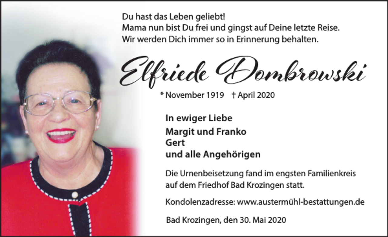 <p>Du hast das Leben geliebt!<br />Mama nun bist Du frei und gingst auf Deine letzte Reise.<br />Wir werden Dich immer so in Erinnerung behalten.</p><p>Elfriede Dombrowski<br />* November 1919 † April 2020</p><p>In ewiger Liebe<br />Margit und Franko<br />Gert<br />und alle Angehörigen<br />Die Urnenbeisetzung fand im engsten Familienkreis<br />auf dem Friedhof Bad Krozingen statt.<br />Kondolenzadresse: www.austermühl-bestattungen.de<br />Bad Krozingen, den 30. Mai 2020</p>