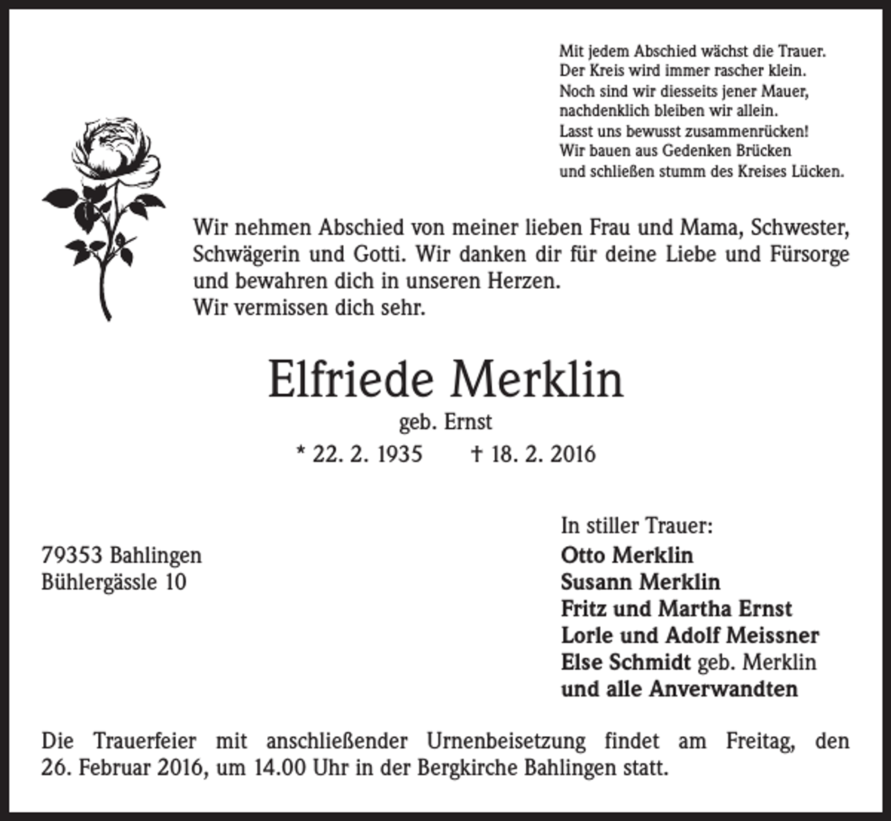 <p>Mit jedem Abschied wächst die Trauer.<br />Der Kreis wird immer rascher klein.<br />Noch sind wir diesseits jener Mauer,<br />nachdenklich bleiben wir allein.<br />Lasst uns bewusst zusammenrücken!<br />Wir bauen aus Gedenken Brücken<br />und schließen stumm des Kreises Lücken.</p><p>Wir nehmen Abschied von meiner lieben Frau und Mama, Schwester,<br />Schwägerin und Gotti. Wir danken dir für deine Liebe und Fürsorge<br />und bewahren dich in unseren Herzen.<br />Wir vermissen dich sehr.</p><p>Elfriede Merklin<br />geb. Ernst<br />* 22. 2. 1935 † 18. 2. 2016</p><p>79353 Bahlingen<br />Bühlergässle 10</p><p>In stiller Trauer:<br />Otto Merklin<br />Susann Merklin<br />Fritz und Martha Ernst<br />Lorle und Adolf Meissner<br />Else Schmidt geb. Merklin<br />und alle Anverwandten</p><p>Die Trauerfeier mit anschließender Urnenbeisetzung findet am Freitag, den<br />26. Februar 2016, um 14.00 Uhr in der Bergkirche Bahlingen statt.</p>