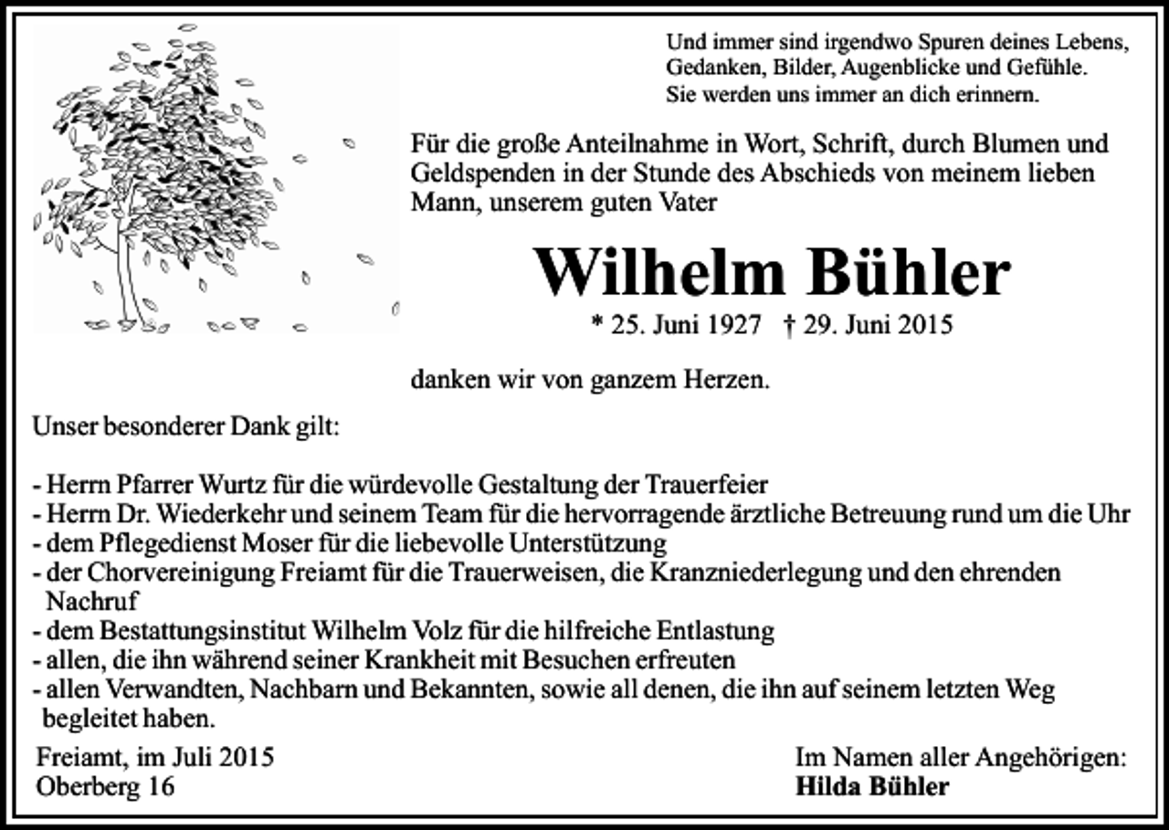 <p>Und immer sind irgendwo Spuren deines Lebens,<br />Gedanken, Bilder, Augenblicke und Gefühle.<br />Sie werden uns immer an dich erinnern.</p><p>Für die große Anteilnahme in Wort, Schrift, durch Blumen und<br />Geldspenden in der Stunde des Abschieds von meinem lieben<br />Mann, unserem guten Vater</p><p>Wilhelm Bühler<br />* 25. Juni 1927 † 29. Juni 2015</p><p>danken wir von ganzem Herzen.<br />Unser besonderer Dank gilt:<br />- Herrn Pfarrer Wurtz für die würdevolle Gestaltung der Trauerfeier<br />- Herrn Dr. Wiederkehr und seinem Team für die hervorragende ärztliche Betreuung rund um die Uhr<br />- dem Pflegedienst Moser für die liebevolle Unterstützung<br />- der Chorvereinigung Freiamt für die Trauerweisen, die Kranzniederlegung und den ehrenden<br />Nachruf<br />- dem Bestattungsinstitut Wilhelm Volz für die hilfreiche Entlastung<br />- allen, die ihn während seiner Krankheit mit Besuchen erfreuten<br />- allen Verwandten, Nachbarn und Bekannten, sowie all denen, die ihn auf seinem letzten Weg<br />begleitet haben.<br />Freiamt, im Juli 2015<br />Im Namen aller Angehörigen:<br />Oberberg 16<br />Hilda Bühler</p>