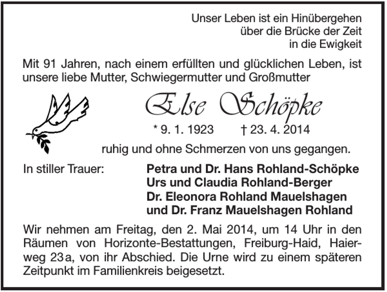 <p>Unser Leben ist ein Hinübergehen<br />über die Brücke der Zeit<br />in die Ewigkeit</p><p>Mit 91 Jahren, nach einem erfüllten und glücklichen Leben, ist<br />unsere liebe Mutter, Schwiegermutter und Großmutter</p><p>Else Schöpke<br />* 9. 1. 1923</p><p>† 23. 4. 2014</p><p>ruhig und ohne Schmerzen von uns gegangen.<br />In stiller Trauer:</p><p>Petra und Dr. Hans Rohland-Schöpke<br />Urs und Claudia Rohland-Berger<br />Dr. Eleonora Rohland Mauelshagen<br />und Dr. Franz Mauelshagen Rohland</p><p>Wir nehmen am Freitag, den 2. Mai 2014, um 14 Uhr in den<br />Räumen von Horizonte-Bestattungen, Freiburg-Haid, Haierweg 23 a, von ihr Abschied. Die Urne wird zu einem späteren<br />Zeitpunkt im Familienkreis beigesetzt.</p>