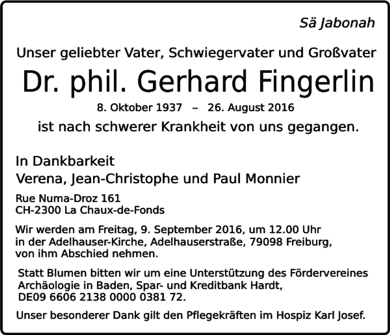 <p>Sä Jabonah<br />Unser geliebter Vater, Schwiegervater und Großvater</p><p>Dr. phil. Gerhard Fingerlin<br />8. Oktober 1937 – 26. August 2016</p><p>ist nach schwerer Krankheit von uns gegangen.<br />In Dankbarkeit<br />Verena, Jean-Christophe und Paul Monnier<br />Rue Numa-Droz 161<br />CH-2300 La Chaux-de-Fonds<br />Wir werden am Freitag, 9. September 2016, um 12.00 Uhr<br />in der Adelhauser-Kirche, Adelhauserstraße, 79098 Freiburg,<br />von ihm Abschied nehmen.<br />Statt Blumen bitten wir um eine Unterstützung des Fördervereines<br />Archäologie in Baden, Spar- und Kreditbank Hardt,<br />DE09 6606 2138 000381 72.<br />Unser besonderer Dank gilt den Pflegekräften im Hospiz Karl Josef.</p>