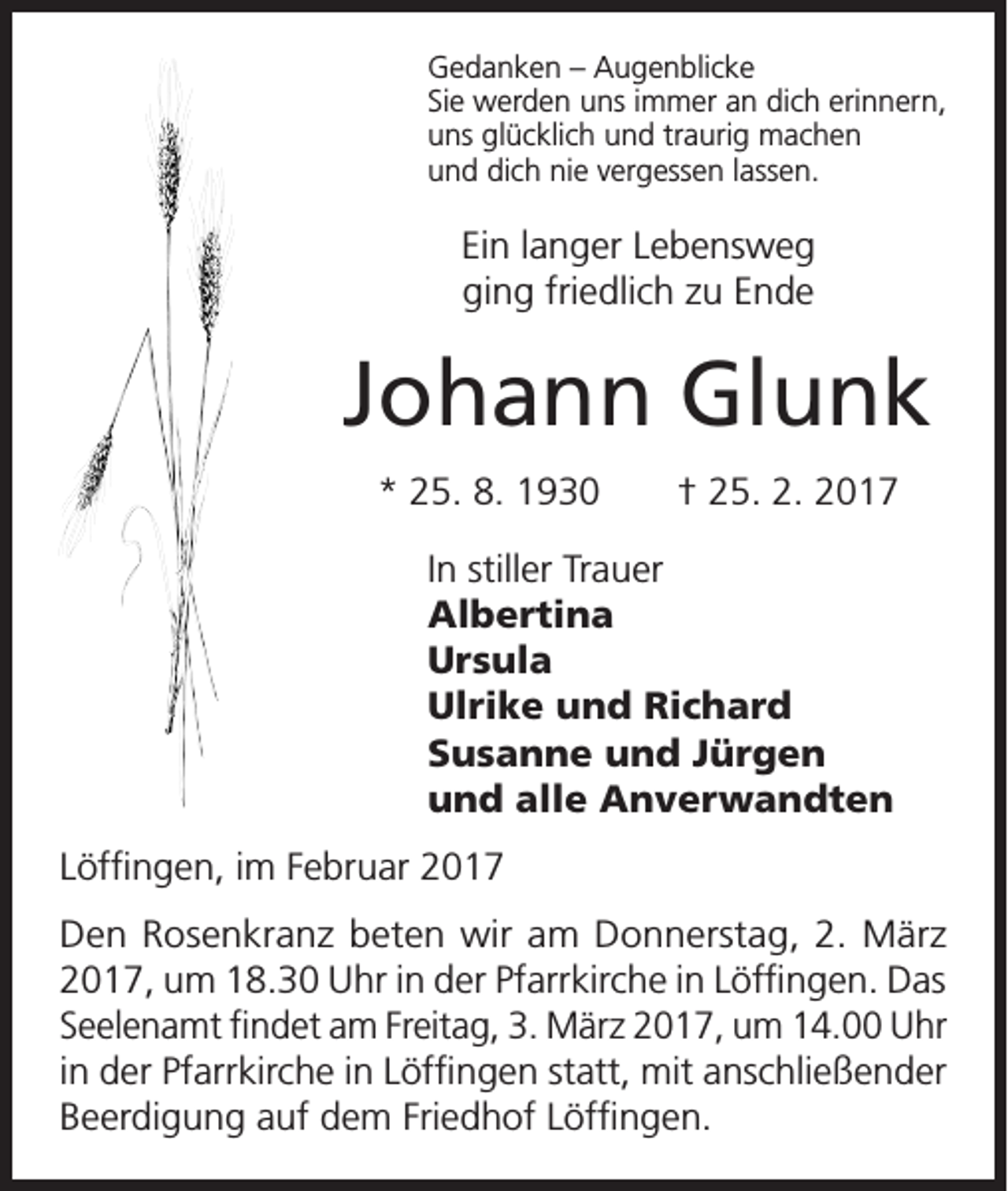 <p>Gedanken – Augenblicke<br />Sie werden uns immer an dich erinnern,<br />uns glücklich und traurig machen<br />und dich nie vergessen lassen.</p><p>Ein langer Lebensweg<br />ging friedlich zu Ende</p><p>Johann Glunk<br />* 25. 8. 1930 † 25. 2. 2017<br />In stiller Trauer<br />Albertina<br />Ursula<br />Ulrike und Richard<br />Susanne und Jürgen<br />und alle Anverwandten<br />Löffingen, im Februar 2017<br />Den Rosenkranz beten wir am Donnerstag, 2. März<br />2017, um 18.30 Uhr in der Pfarrkirche in Löffingen. Das<br />Seelenamt findet am Freitag, 3. März 2017, um 14.00 Uhr<br />in der Pfarrkirche in Löffingen statt, mit anschließender<br />Beerdigung auf dem Friedhof Löffingen.</p>