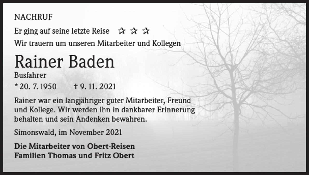 <p>NACHRUF<br />Er ging auf seine letzte Reise ✰ ✰ ✰<br />Wir trauern um unseren Mitarbeiter und Kollegen</p><p>Rainer Baden</p><p>Busfahrer<br />* 20. 7. 1950 † 9. 11. 2021<br />Rainer war ein langjähriger guter Mitarbeiter, Freund<br />und Kollege. Wir werden ihn in dankbarer Erinnerung<br />behalten und sein Andenken bewahren.<br />Simonswald, im November 2021<br />Die Mitarbeiter von Obert-Reisen<br />Familien Thomas und Fritz Obert</p>