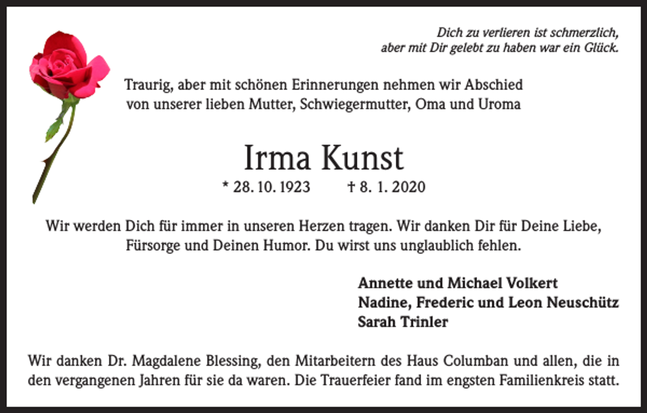 <p>Dich zu verlieren ist schmerzlich,<br />aber mit Dir gelebt zu haben war ein Glück.</p><p>Traurig, aber mit schönen Erinnerungen nehmen wir Abschied<br />von unserer lieben Mutter, Schwiegermutter, Oma und Uroma</p><p>Irma Kunst</p><p>* 28. 10. 1923</p><p>† 8. 1. 2020</p><p>Wir werden Dich für immer in unseren Herzen tragen. Wir danken Dir für Deine Liebe,<br />Fürsorge und Deinen Humor. Du wirst uns unglaublich fehlen.<br />Annette und Michael Volkert<br />Nadine, Frederic und Leon Neuschütz<br />Sarah Trinler<br />Wir danken Dr. Magdalene Blessing, den Mitarbeitern des Haus Columban und allen, die in<br />den vergangenen Jahren für sie da waren. Die Trauerfeier fand im engsten Familienkreis statt.</p>