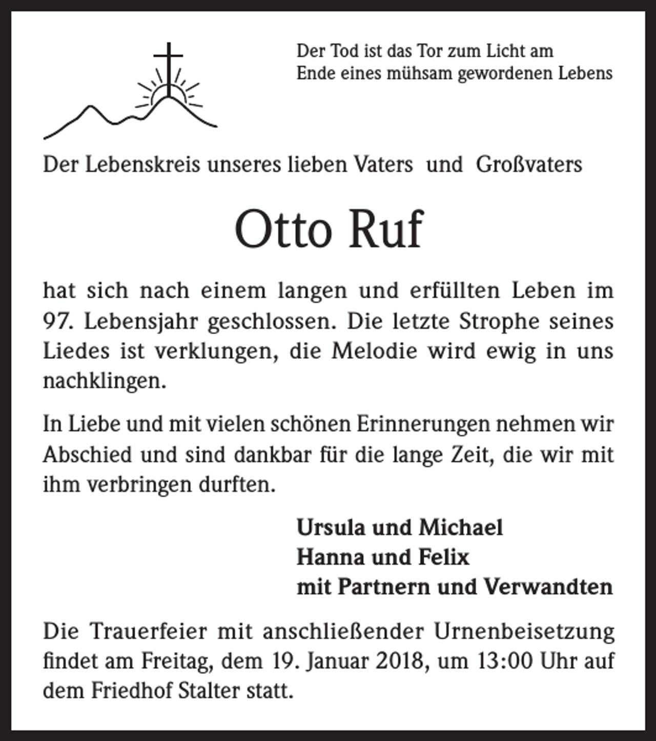 <p>Der Tod ist das Tor zum Licht am<br />Ende eines mühsam gewordenen Lebens</p><p>Der Lebenskreis unseres lieben Vaters und Großvaters</p><p>Otto Ruf<br />hat sich nach einem langen und erfüllten Leben im<br />97. Lebensjahr geschlossen. Die letzte Strophe seines<br />Liedes ist verklungen, die Melodie wird ewig in uns<br />nachklingen.<br />In Liebe und mit vielen schönen Erinnerungen nehmen wir<br />Abschied und sind dankbar für die lange Zeit, die wir mit<br />ihm verbringen durften.<br />Ursula und Michael<br />Hanna und Felix<br />mit Partnern und Verwandten<br />Die Trauerfeier mit anschließender Urnenbeisetzung<br />findet am Freitag, dem 19. Januar 2018, um 13:00 Uhr auf<br />dem Friedhof Stalter statt.</p>