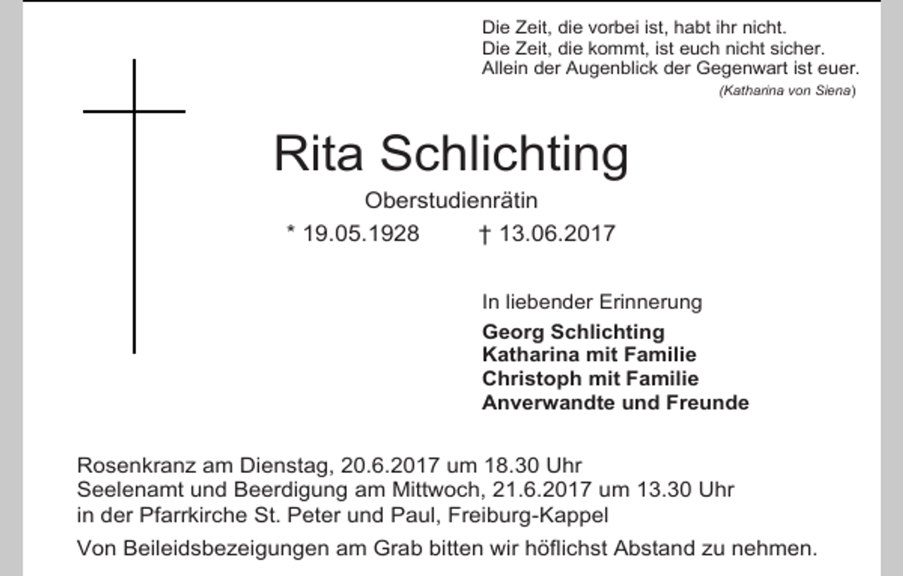 <p>Die Zeit, die vorbei ist, habt ihr nicht.<br />Die Zeit, die kommt, ist euch nicht sicher.<br />Allein der Augenblick der Gegenwart ist euer.<br />(Katharina von Siena)</p><p>Rita Schlichting<br />Oberstudienrätin<br />* 19.05.1928<br />† 13.06.2017<br />In liebender Erinnerung<br />Georg Schlichting<br />Katharina mit Familie<br />Christoph mit Familie<br />Anverwandte und Freunde</p><p>Rosenkranz am Dienstag, 20.6.2017 um 18.30 Uhr<br />Seelenamt und Beerdigung am Mittwoch, 21.6.2017 um 13.30 Uhr<br />in der Pfarrkirche St. Peter und Paul, Freiburg-Kappel<br />Von Beileidsbezeigungen am Grab bitten wir höflichst Abstand zu nehmen.</p>