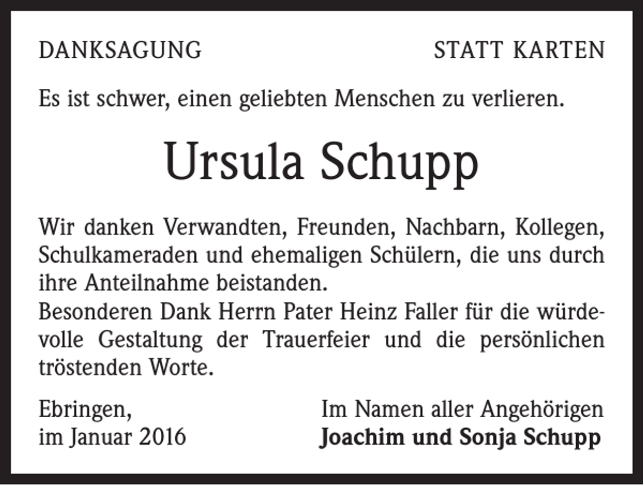 <p>DANKSAGUNG</p><p>STATT KARTEN</p><p>Es ist schwer, einen geliebten Menschen zu verlieren.</p><p>Ursula Schupp<br />Wir danken Verwandten, Freunden, Nachbarn, Kollegen,<br />Schulkameraden und ehemaligen Schülern, die uns durch<br />ihre Anteilnahme beistanden.<br />Besonderen Dank Herrn Pater Heinz Faller für die würdevolle Gestaltung der Trauerfeier und die persönlichen<br />­tröstenden Worte.<br />Ebringen,<br />im Januar 2016</p><p>Im Namen aller Angehörigen<br />Joachim und Sonja Schupp</p>