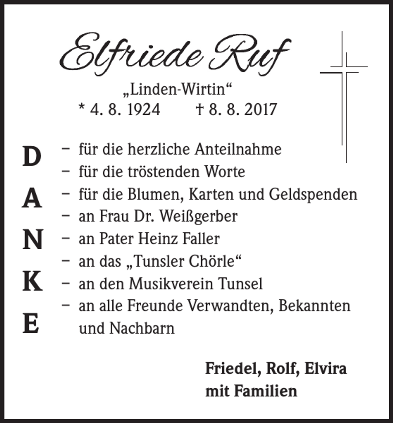 <p>„Linden-Wirtin“<br />* 4. 8. 1924 † 8. 8. 2017</p><p>D<br />A<br />N<br />K<br />E</p><p>– für die herzliche Anteilnahme<br />– für die tröstenden Worte<br />– für die Blumen, Karten und Geldspenden<br />– an Frau Dr. Weißgerber<br />– an Pater Heinz Faller<br />– an das „Tunsler Chörle“<br />– an den Musikverein Tunsel<br />– an alle Freunde Verwandten, Bekannten<br />und Nachbarn<br />Friedel, Rolf, Elvira<br />mit Familien</p>