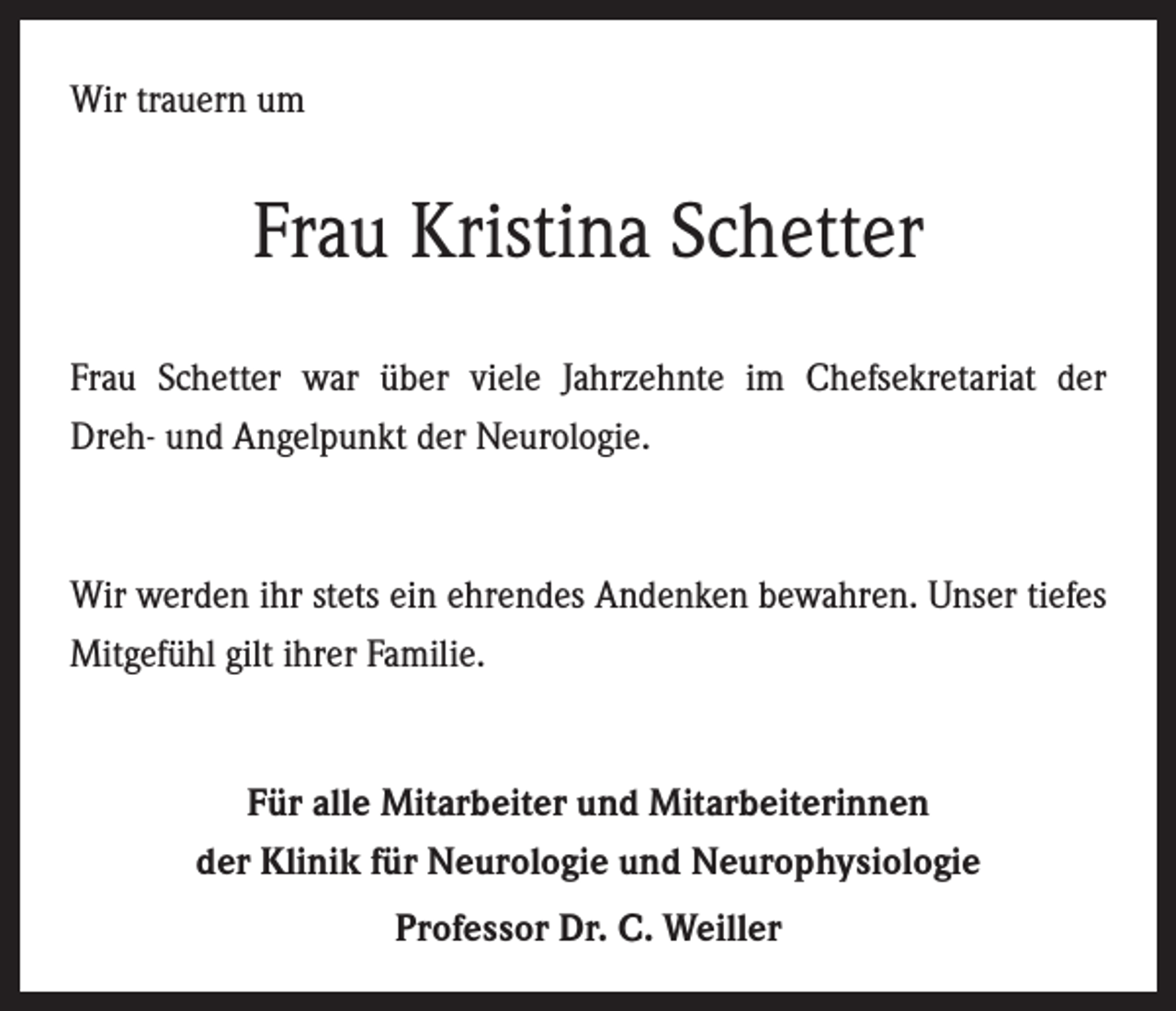 <p>Wir trauern um</p><p>Frau Kristina Schetter<br />Frau Schetter war über viele Jahrzehnte im Chefsekretariat der­<br />Dreh- und Angelpunkt der Neurologie.</p><p>Wir werden ihr stets ein ehrendes Andenken bewahren. Unser tiefes<br />Mitgefühl gilt ihrer Familie.</p><p>Für alle Mitarbeiter und Mitarbeiterinnen<br />der Klinik für Neurologie und Neurophysiologie<br />Professor Dr. C. Weiller</p>