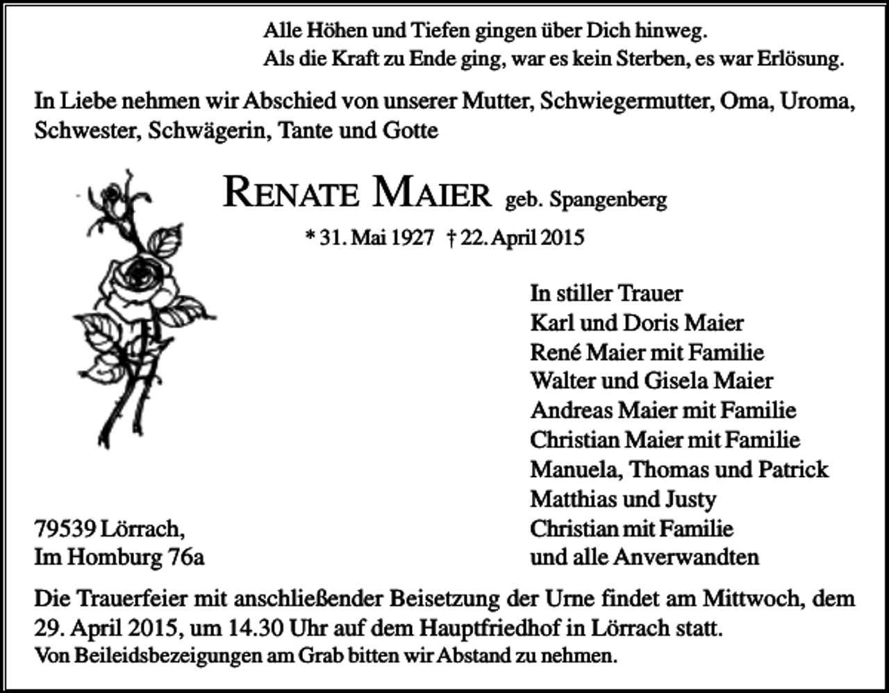 <p>Alle Höhen und Tiefen gingen über Dich hinweg.<br />Als die Kraft zu Ende ging, war es kein Sterben, es war Erlösung.</p><p>In Liebe nehmen wir Abschied von unserer Mutter, Schwiegermutter, Oma, Uroma,<br />Schwester, Schwägerin, Tante und Gotte</p><p>RENATE MAIER geb. Spangenberg<br />* 31. Mai 1927 † 22. April 2015</p><p>79539 Lörrach,<br />Im Homburg 76a</p><p>In stiller Trauer<br />Karl und Doris Maier<br />René Maier mit Familie<br />Walter und Gisela Maier<br />Andreas Maier mit Familie<br />Christian Maier mit Familie<br />Manuela, Thomas und Patrick<br />Matthias und Justy<br />Christian mit Familie<br />und alle Anverwandten</p><p>Die Trauerfeier mit anschließender Beisetzung der Urne findet am Mittwoch, dem<br />29. April 2015, um 14.30 Uhr auf dem Hauptfriedhof in Lörrach statt.<br />Von Beileidsbezeigungen am Grab bitten wir Abstand zu nehmen.</p>