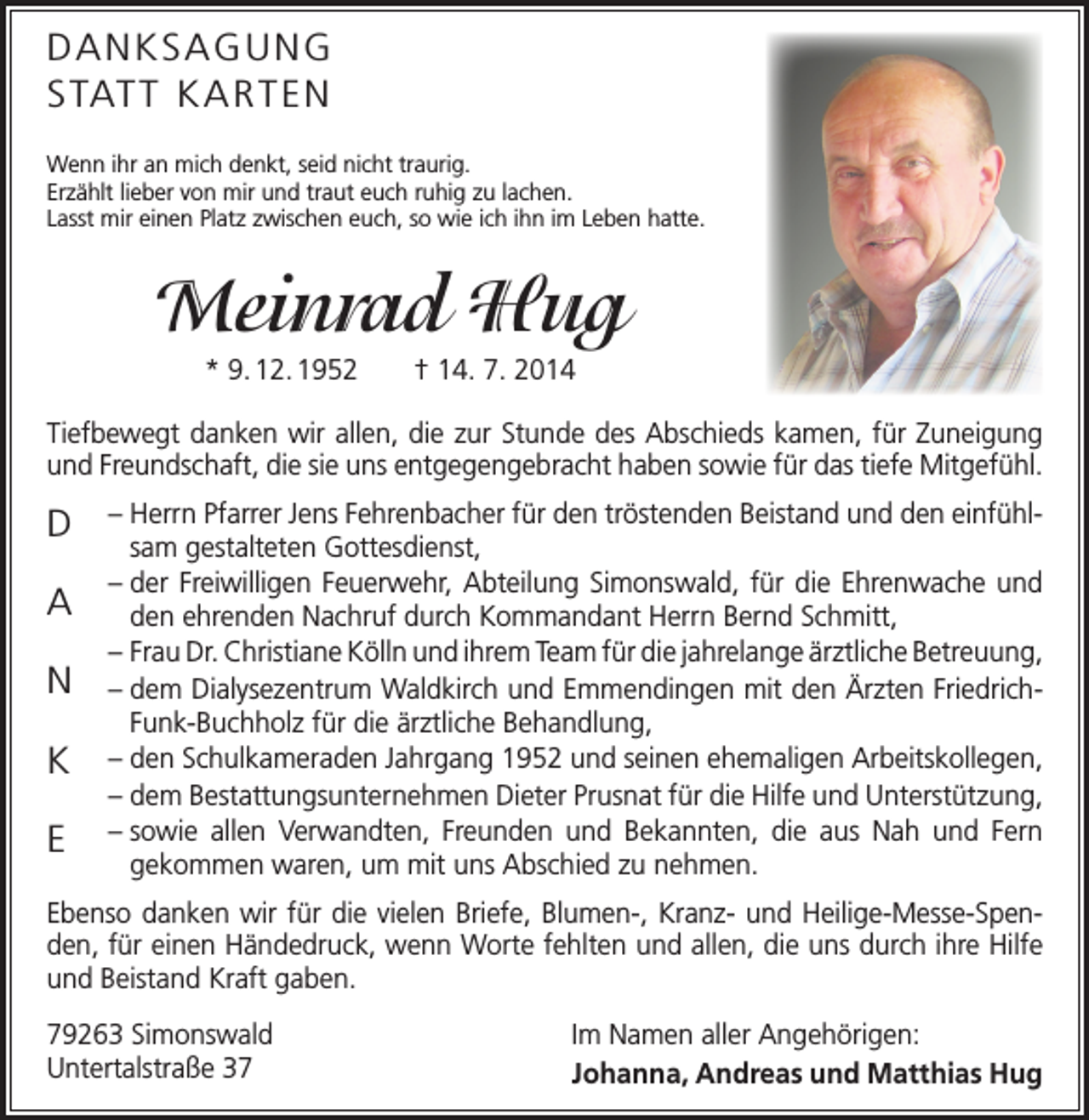 <p>DANKSAGUNG<br />S TAT T K A R T E N<br />Wenn ihr an mich denkt, seid nicht traurig.<br />Erzählt lieber von mir und traut euch ruhig zu lachen.<br />Lasst mir einen Platz zwischen euch, so wie ich ihn im Leben hatte.</p><p>Meinrad Hug<br />* 9. 12. 1952 † 14. 7. 2014<br />Tiefbewegt danken wir allen, die zur Stunde des Abschieds kamen, für ­Zuneigung<br />und Freundschaft, die sie uns entgegengebracht haben sowie für das tiefe Mitgefühl.</p><p>D<br />A<br />N<br />K<br />E</p><p>– Herrn Pfarrer Jens Fehrenbacher für den tröstenden Beistand und den einfühlsam gestalteten Gottesdienst,<br />– der Freiwilligen Feuerwehr, Abteilung Simonswald, für die Ehrenwache und<br />den ehrenden Nachruf durch Kommandant Herrn Bernd Schmitt,<br />– Frau Dr. Christiane Kölln und ihrem Team für die jahrelange ärztliche B<br />­ etreuung,<br />– dem Dialysezentrum Waldkirch und Emmendingen mit den Ärzten FriedrichFunk-Buchholz für die ärztliche Behandlung,<br />– den Schulkameraden Jahrgang 1952 und seinen ehemaligen Arbeitskollegen,<br />– dem Bestattungsunternehmen Dieter Prusnat für die Hilfe und Unter­stützung,<br />– sowie allen Verwandten, Freunden und Bekannten, die aus Nah und Fern<br />­gekommen waren, um mit uns Abschied zu nehmen.</p><p>Ebenso danken wir für die vielen Briefe, Blumen-, Kranz- und Heilige-Messe-Spenden, für einen Händedruck, wenn Worte fehlten und allen, die uns durch ihre Hilfe<br />und Beistand Kraft gaben.<br />79263 Simonswald<br />Untertalstraße 37</p><p>Im Namen aller Angehörigen:<br />Johanna, Andreas und Matthias Hug</p>