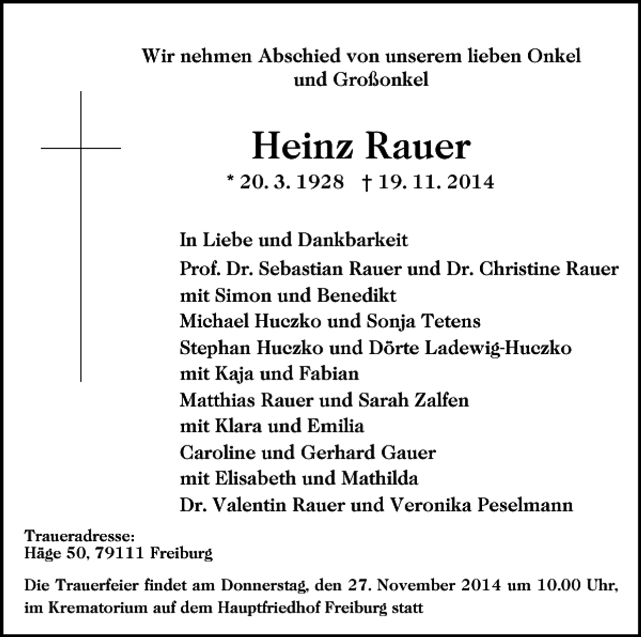 <p>Wir nehmen Abschied von unserem lieben Onkel<br />und Großonkel</p><p>Heinz Rauer<br />* 20. 3. 1928 † 19. 11. 2014<br />In Liebe und Dankbarkeit<br />Prof. Dr. Sebastian Rauer und Dr. Christine Rauer<br />mit Simon und Benedikt<br />Michael Huczko und Sonja Tetens<br />Stephan Huczko und Dörte Ladewig-Huczko<br />mit Kaja und Fabian<br />Matthias Rauer und Sarah Zalfen<br />mit Klara und Emilia<br />Caroline und Gerhard Gauer<br />mit Elisabeth und Mathilda<br />Dr. Valentin Rauer und Veronika Peselmann<br />Traueradresse:<br />Häge 50, 79111 Freiburg<br />Die Trauerfeier findet am Donnerstag, den 27. November 2014 um 10.00 Uhr,<br />im Krematorium auf dem Hauptfriedhof Freiburg statt</p>