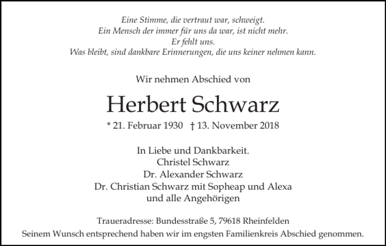 <p>Eine Stimme, die vertraut war, schweigt.<br />Ein Mensch der immer für uns da war, ist nicht mehr.<br />Er fehlt uns.<br />Was bleibt, sind dankbare Erinnerungen, die uns keiner nehmen kann.</p><p>Wir nehmen Abschied von</p><p>Herbert Schwarz<br />* 21. Februar 1930 † 13. November 2018<br />In Liebe und Dankbarkeit.<br />Christel Schwarz<br />Dr. Alexander Schwarz<br />Dr. Christian Schwarz mit Sopheap und Alexa<br />und alle Angehörigen<br />Traueradresse: Bundesstraße 5, 79618 Rheinfelden<br />Seinem Wunsch entsprechend haben wir im engsten Familienkreis Abschied genommen.</p>