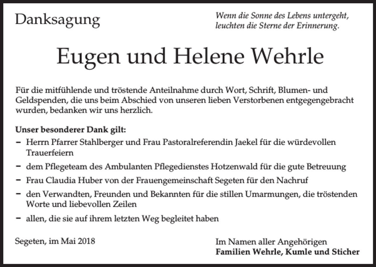 <p>Danksagung</p><p>Wenn die Sonne des Lebens untergeht,<br />leuchten die Sterne der Erinnerung.</p><p>Eugen und Helene Wehrle<br />Für die mitfühlende und tröstende Anteilnahme durch Wort, Schrift, Blumen- und<br />Geldspenden, die uns beim Abschied von unseren lieben Verstorbenen entgegengebracht<br />wurden, bedanken wir uns herzlich.<br />Unser besonderer Dank gilt:<br />D Herrn Pfarrer Stahlberger und Frau Pastoralreferendin Jaekel für die würdevollen<br />Trauerfeiern<br />D dem Pflegeteam des Ambulanten Pflegedienstes Hotzenwald für die gute Betreuung<br />D Frau Claudia Huber von der Frauengemeinschaft Segeten für den Nachruf<br />D den Verwandten, Freunden und Bekannten für die stillen Umarmungen, die tröstenden<br />Worte und liebevollen Zeilen<br />D allen, die sie auf ihrem letzten Weg begleitet haben<br />Segeten, im Mai 2018</p><p>Im Namen aller Angehörigen<br />Familien Wehrle, Kumle und Sticher</p>