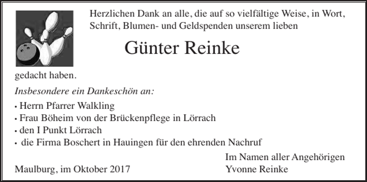 <p>Herzlichen Dank an alle, die auf so vielfältige Weise, in Wort,<br />Schrift, Blumen- und Geldspenden unserem lieben</p><p>Günter Reinke<br />gedacht haben.<br />Insbesondere ein Dankeschön an:<br />• Herrn Pfarrer Walkling<br />• Frau Böheim von der Brückenpflege in Lörrach<br />• den I Punkt Lörrach<br />• die Firma Boschert in Hauingen für den ehrenden Nachruf<br />Im Namen aller Angehörigen<br />Maulburg, im Oktober 2017<br />Yvonne Reinke</p>