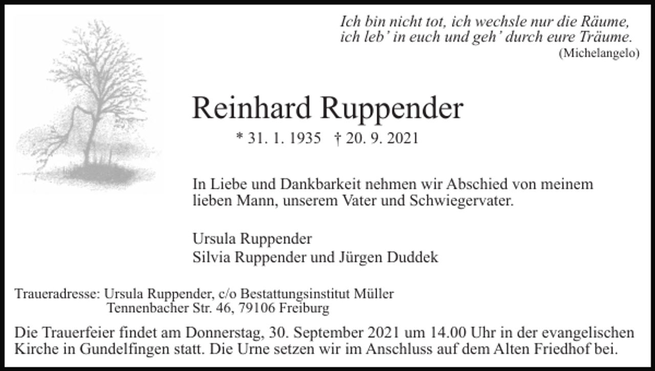 <p>Ich bin nicht tot, ich wechsle nur die Räume,<br />ich leb’ in euch und geh’ durch eure Träume.<br />(Michelangelo)</p><p>Reinhard Ruppender<br />* 31. 1. 1935 † 20. 9. 2021<br />In Liebe und Dankbarkeit nehmen wir Abschied von meinem<br />lieben Mann, unserem Vater und Schwiegervater.<br />Ursula Ruppender<br />Silvia Ruppender und Jürgen Duddek<br />Traueradresse: Ursula Ruppender, c/o Bestattungsinstitut Müller<br />Tennenbacher Str. 46, 79106 Freiburg</p><p>Die Trauerfeier findet am Donnerstag, 30. September 2021 um 14.00 Uhr in der evangelischen<br />Kirche in Gundelfingen statt. Die Urne setzen wir im Anschluss auf dem Alten Friedhof bei.</p>