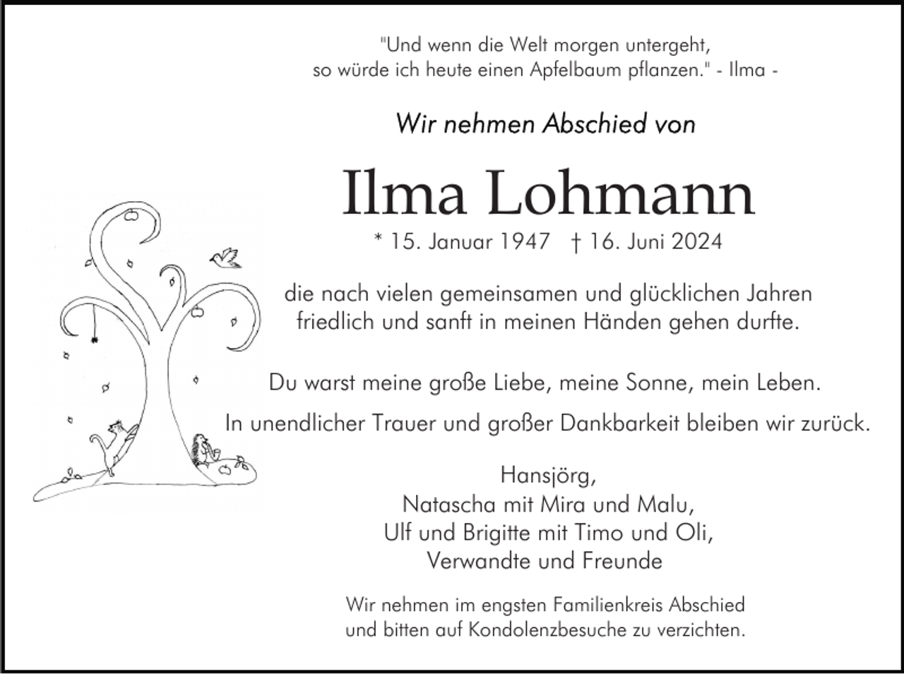 <p>"Und wenn die Welt morgen untergeht,<br />so würde ich heute einen Apfelbaum pflanzen." - Ilma -</p><p>Ilma Lohmann<br />* 15. Januar 1947 † 16. Juni 2024</p><p>die nach vielen gemeinsamen und glücklichen Jahren<br />friedlich und sanft in meinen Händen gehen durfte.<br />Du warst meine große Liebe, meine Sonne, mein Leben.<br />In unendlicher Trauer und großer Dankbarkeit bleiben wir zurück.<br />Hansjörg,<br />Natascha mit Mira und Malu,<br />Ulf und Brigitte mit Timo und Oli,<br />Verwandte und Freunde<br />Wir nehmen im engsten Familienkreis Abschied<br />und bitten auf Kondolenzbesuche zu verzichten.</p>