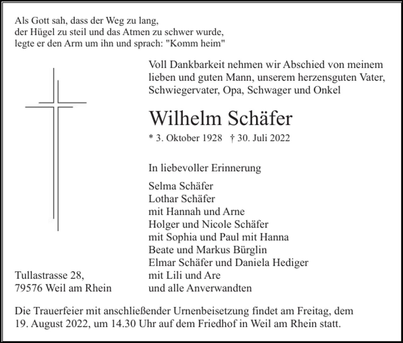 <p>Als Gott sah, dass der Weg zu lang,<br />der Hügel zu steil und das Atmen zu schwer wurde,<br />legte er den Arm um ihn und sprach: "Komm heim"</p><p>Voll Dankbarkeit nehmen wir Abschied von meinem<br />lieben und guten Mann, unserem herzensguten Vater,<br />Schwiegervater, Opa, Schwager und Onkel</p><p>Wilhelm Schäfer<br />* 3. Oktober 1928 † 30. Juli 2022</p><p>In liebevoller Erinnerung</p><p>Tullastrasse 28,<br />79576 Weil am Rhein</p><p>Selma Schäfer<br />Lothar Schäfer<br />mit Hannah und Arne<br />Holger und Nicole Schäfer<br />mit Sophia und Paul mit Hanna<br />Beate und Markus Bürglin<br />Elmar Schäfer und Daniela Hediger<br />mit Lili und Are<br />und alle Anverwandten</p><p>Die Trauerfeier mit anschließender Urnenbeisetzung findet am Freitag, dem<br />19. August 2022, um 14.30 Uhr auf dem Friedhof in Weil am Rhein statt.</p>
