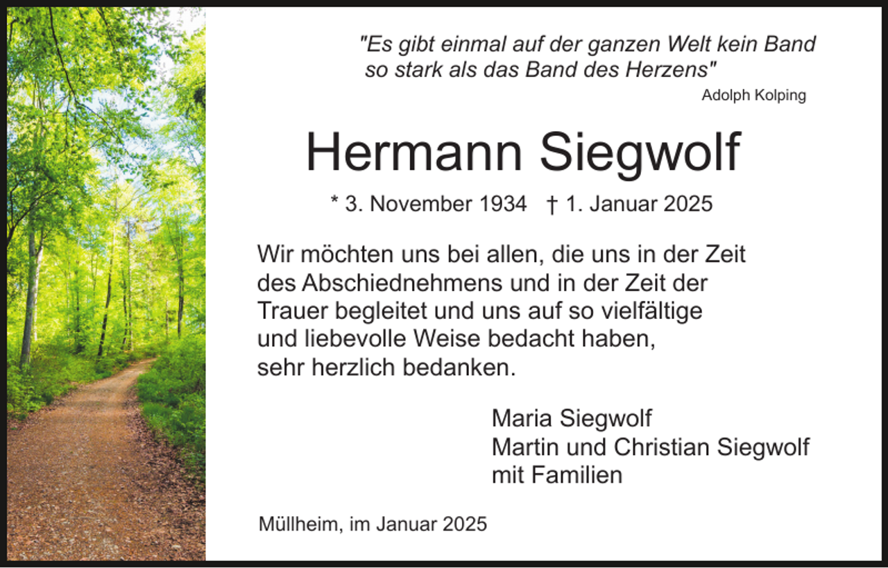 <p>"Es gibt einmal auf der ganzen Welt kein Band<br />so stark als das Band des Herzens"<br />Adolph Kolping</p><p>Hermann Siegwolf<br />* 3. November 1934 † 1. Januar 2025</p><p>Wir möchten uns bei allen, die uns in der Zeit<br />des Abschiednehmens und in der Zeit der<br />Trauer begleitet und uns auf so vielfältige<br />und liebevolle Weise bedacht haben,<br />sehr herzlich bedanken.<br />Maria Siegwolf<br />Martin und Christian Siegwolf<br />mit Familien<br />Müllheim, im Januar 2025</p>