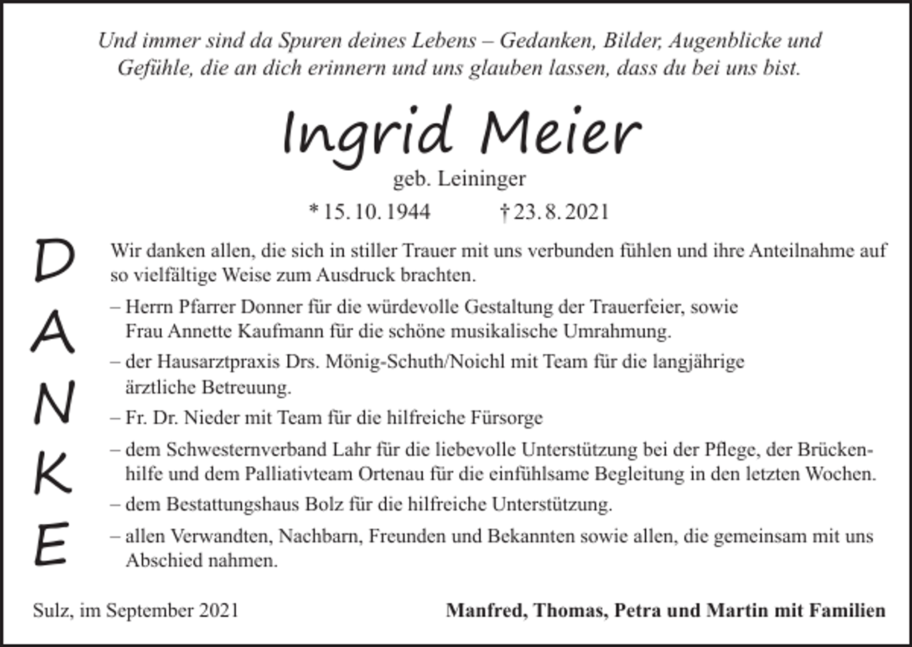 <p>Und immer sind da Spuren deines Lebens – Gedanken, Bilder, Augenblicke und<br />Gefühle, die an dich erinnern und uns glauben lassen, dass du bei uns bist.</p><p>Ingrid Meier</p><p>D<br />A<br />N<br />K<br />E</p><p>geb. Leininger<br />* 15. 10. 1944<br />† 23. 8. 2021</p><p>Wir danken allen, die sich in stiller Trauer mit uns verbunden fühlen und ihre Anteilnahme auf<br />so vielfältige Weise zum Ausdruck brachten.<br />– Herrn Pfarrer Donner für die würdevolle Gestaltung der Trauerfeier, sowie<br />Frau Annette Kaufmann für die schöne musikalische Umrahmung.<br />– der Hausarztpraxis Drs. Mönig-Schuth/Noichl mit Team für die langjährige<br />ärztliche Betreuung.<br />– Fr. Dr. Nieder mit Team für die hilfreiche Fürsorge<br />– dem Schwesternverband Lahr für die liebevolle Unterstützung bei der Pflege, der Brückenhilfe und dem Palliativteam Ortenau für die einfühlsame Begleitung in den letzten Wochen.<br />– dem Bestattungshaus Bolz für die hilfreiche Unterstützung.<br />– allen Verwandten, Nachbarn, Freunden und Bekannten sowie allen, die gemeinsam mit uns<br />Abschied nahmen.</p><p>Sulz, im September 2021</p><p>Manfred, Thomas, Petra und Martin mit Familien</p>