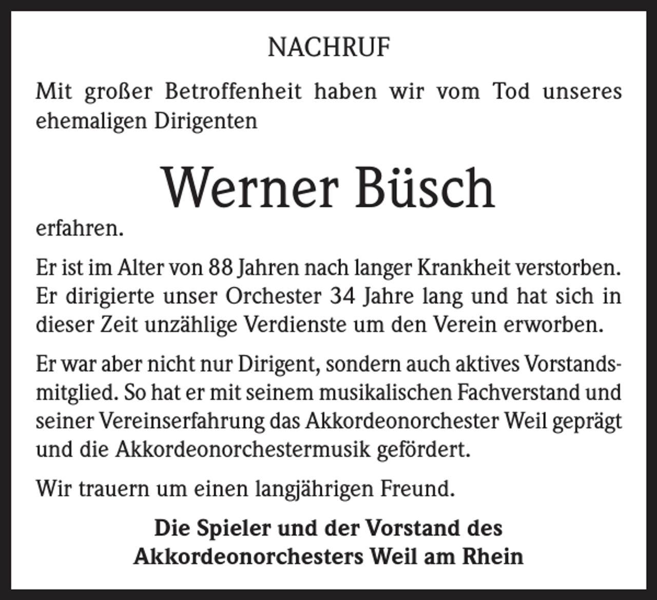 <p>NACHRUF<br />Mit großer Betroffenheit haben wir vom Tod unseres<br />ehemaligen Dirigenten</p><p>erfahren.</p><p>Werner Büsch</p><p>Er ist im Alter von 88 Jahren nach langer Krankheit verstorben.<br />Er dirigierte unser Orchester 34 Jahre lang und hat sich in<br />dieser Zeit unzählige Verdienste um den Verein erworben.<br />Er war aber nicht nur Dirigent, sondern auch aktives Vorstandsmitglied. So hat er mit seinem musikalischen Fachverstand und<br />seiner Vereinserfahrung das Akkordeonorchester Weil geprägt<br />und die Akkordeonorchestermusik gefördert.<br />Wir trauern um einen langjährigen Freund.<br />Die Spieler und der Vorstand des<br />Akkordeonorchesters Weil am Rhein</p>