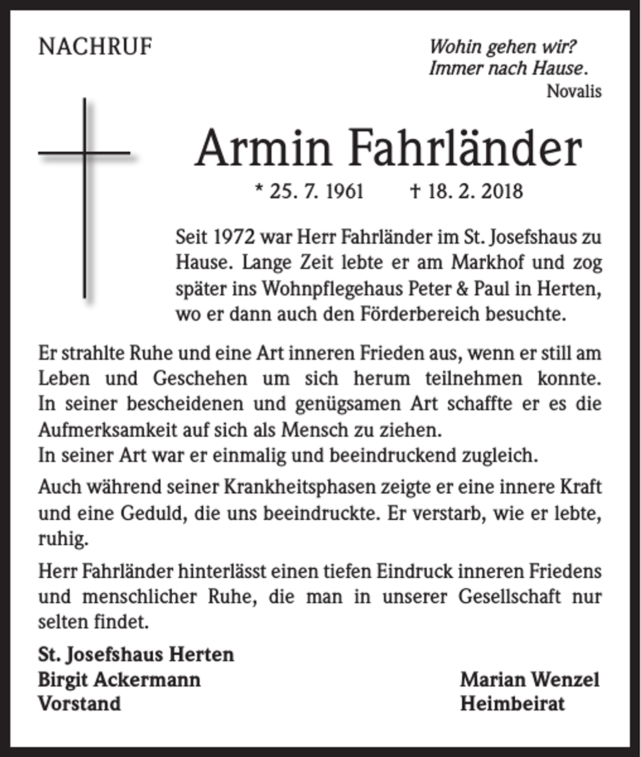 <p>NACHRUF</p><p>Wohin gehen wir?<br />Immer nach Hause.</p><p>Novalis</p><p>Armin Fahrländer<br />* 25. 7. 1961 † 18. 2. 2018</p><p>Seit 1972 war Herr Fahrländer im St. Josefshaus zu<br />Hause. Lange Zeit lebte er am Markhof und zog<br />später ins Wohnpflegehaus Peter &amp; Paul in Herten,<br />wo er dann auch den Förderbereich besuchte.<br />Er strahlte Ruhe und eine Art inneren Frieden aus, wenn er still am<br />Leben und Geschehen um sich herum teilnehmen konnte.<br />In seiner bescheidenen und genügsamen Art schaffte er es die<br />Aufmerksamkeit auf sich als Mensch zu ziehen.<br />In seiner Art war er einmalig und beeindruckend zugleich.<br />Auch während seiner Krankheitsphasen zeigte er eine innere Kraft<br />und eine Geduld, die uns beeindruckte. Er verstarb, wie er lebte,<br />ruhig.<br />Herr Fahrländer hinterlässt einen tiefen Eindruck inneren Friedens<br />und menschlicher Ruhe, die man in unserer Gesellschaft nur<br />selten findet.<br />St. Josefshaus Herten<br />Birgit Ackermann<br />Marian Wenzel<br />Vorstand<br />Heimbeirat</p>
