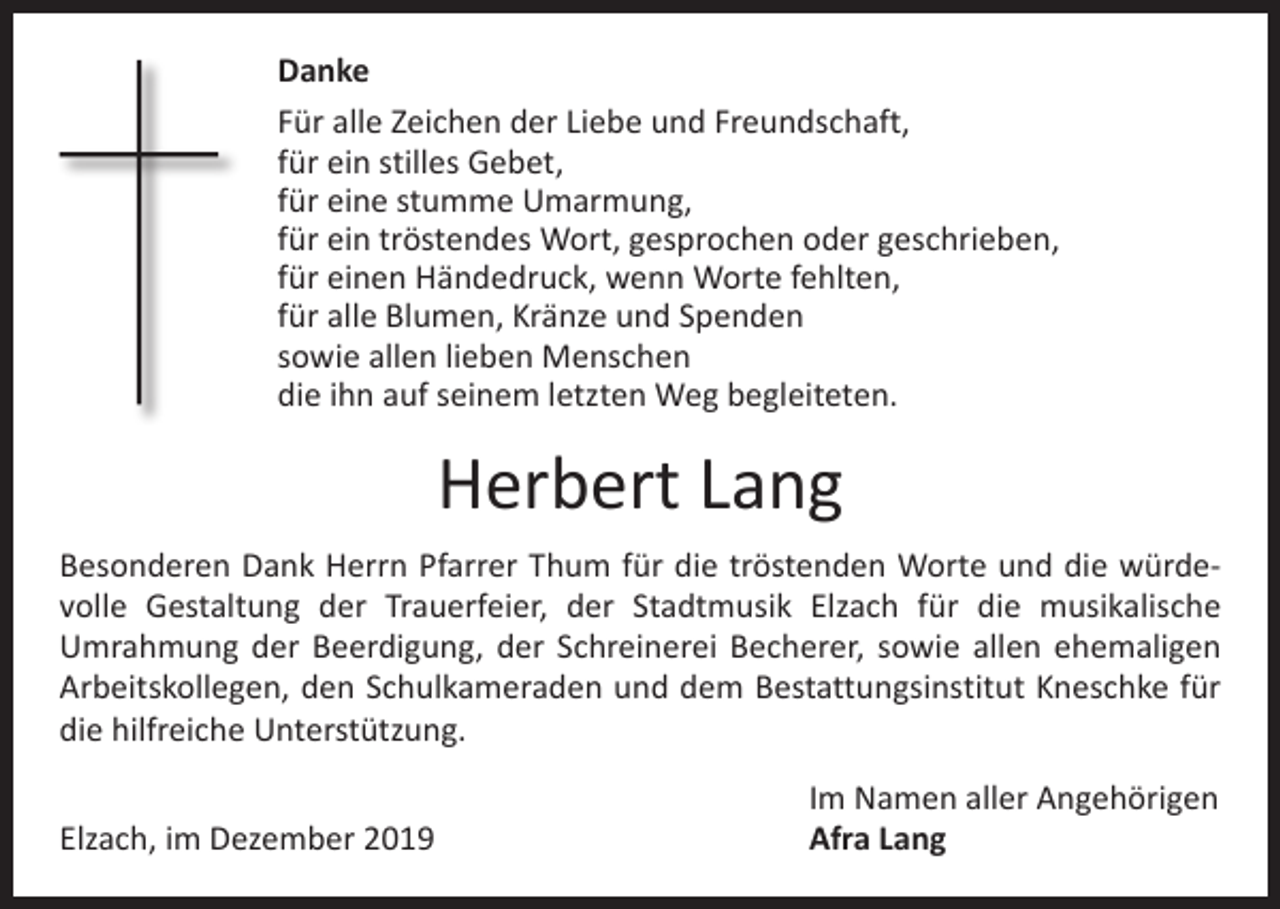 <p>Danke<br />Für alle Zeichen der Liebe und Freundschaft,<br />für ein stilles Gebet,<br />für eine stumme Umarmung,<br />für ein tröstendes Wort, gesprochen oder geschrieben,<br />für einen Händedruck, wenn Worte fehlten,<br />für alle Blumen, Kränze und Spenden<br />sowie allen lieben Menschen<br />die ihn auf seinem letzten Weg begleiteten.</p><p>Herbert Lang<br />Besonderen Dank Herrn Pfarrer Thum für die tröstenden Worte und die würdevolle Gestaltung der Trauerfeier, der Stadtmusik Elzach für die musikalische<br />­Umrahmung der Beerdigung, der Schreinerei Becherer, sowie allen ehemaligen<br />Arbeitskollegen, den Schulkameraden und dem Bestattungsinstitut Kneschke für<br />die hilfreiche Unterstützung.</p><p>Elzach, im Dezember 2019</p><p>Im Namen aller Angehörigen<br />Afra Lang</p>