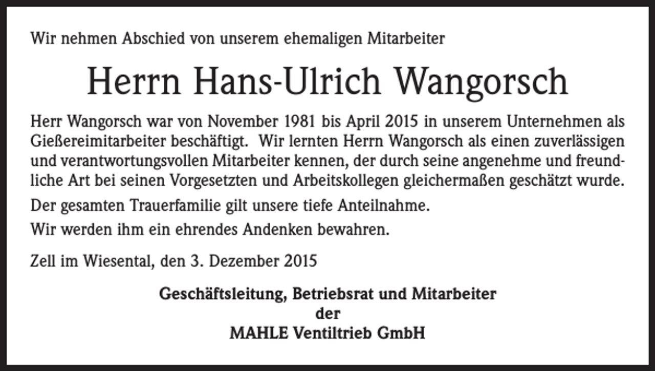 <p>Wir nehmen Abschied von unserem ehemaligen Mitarbeiter</p><p>Herrn Hans-Ulrich Wangorsch<br />Herr Wangorsch war von November 1981 bis April 2015 in unserem Unternehmen als<br />Gießereimitarbeiter beschäftigt. Wir lernten Herrn Wangorsch als einen zuverlässigen<br />und verantwortungsvollen Mitarbeiter kennen, der durch seine angenehme und freundliche Art bei seinen Vorgesetzten und Arbeitskollegen gleichermaßen geschätzt wurde.<br />Der gesamten Trauerfamilie gilt unsere tiefe Anteilnahme.<br />Wir werden ihm ein ehrendes Andenken bewahren.<br />Zell im Wiesental, den 3. Dezember 2015<br />Geschäftsleitung, Betriebsrat und Mitarbeiter<br />der<br />MAHLE Ventiltrieb GmbH</p>