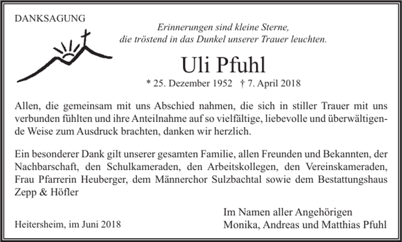 <p>DDANKSAGUNG<br />A N KS A G U N G</p><p>Erinnerungen<br />Eri<br />n n er u n g e n sisind<br />n d klkleine<br />ei n e StSterne,<br />er n e,<br />die<br />di e trtröstend<br />öst e n d iin<br />n ddas<br />as Dunkel<br />D u n k el uunserer<br />ns er er Trauer<br />Tr a u er lleuchten.<br />e u c ht e n.</p><p>Uli PfPfuhl<br />Uli<br />u hl</p><p>** 225.<br />5. Dezember<br />D e z e m b er 11952<br />9 5 2 †† 7.<br />7. April<br />A pril 22</p><p>All e n, didie<br />Allen,<br />e ggemeinsam<br />e m ei ns a m mit<br />mit uuns<br />ns AAbschied<br />bs c hi e d nnahmen,<br />a h m e n, didie<br />e sisich<br />c h i in<br />n still<br />stiller<br />er TrTrauer<br />a u er mit<br />mit uuns<br />ns<br />vielfältige,<br />vverbunden<br />er b u n d e n ffühlten<br />ü hlt e n uund<br />n d iihre<br />hr e Anteilnahme<br />A nt eil n a h m e aauf<br />uf sso<br />o vi<br />elf älti g e, liliebevolle<br />e b e v oll e uund<br />n d üüberwältigenb er w älti g e n brachten,<br />dde<br />e Weise<br />Weis e zzum<br />u m Ausdruck<br />A us dr u c k br<br />a c ht e n, ddanken<br />a n k e n wir<br />wir hherzlich.<br />er zli c h.<br />Ei n bbesonderer<br />Ein<br />es o n d er er Dank<br />D a n k gilt<br />gilt uunserer<br />ns er er ggesamten<br />es a mt e n FFamilie,<br />a mili e, all<br />allen<br />e n Fr<br />Freunden<br />e u n d e n uund<br />n d Bekannten,<br />B e k a n nt e n, dder<br />er<br />Arbeitskollegen,<br />Vereinskameraden,<br />NNachbarschaft,<br />a c h b ars c h aft, dden<br />e n SSchulkameraden,<br />c h ul k a m er a d e n, dden<br />e n Ar<br />b eits k oll e g e n, dden<br />e n Ver<br />ei ns k a m er a d e n,<br />Frau<br />Pfarrerin<br />Fr<br />a u Pf<br />arr eri n Heuberger,<br />H e u b er g er, ddem<br />e m Männerchor<br />M ä n n er c h or SSulzbachtal<br />ul z b a c ht al ssowie<br />o wi e ddem<br />e m Bestattungshaus<br />B est att u n gs h a us<br />ZZepp<br />epp &amp;<br />&amp; Höfler<br />H öfl er<br />HHeitersheim,<br />eit ers h ei m, i im<br />m J Juni<br />u ni 22</p><p>I m Namen<br />Im<br />N a m e n aller<br />all er Angehörigen<br />A n g e h öri g e n<br />MMonika,<br />o ni k a, AAndreas<br />n dr e as u und<br />n d MMatthias<br />att hi as PfPfuhl<br />u hl</p>