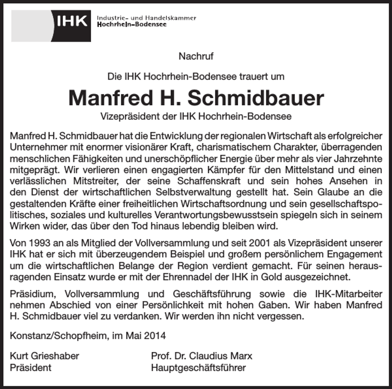 <p>Nachruf<br />Die IHK Hochrhein-Bodensee trauert um</p><p>Manfred H. Schmidbauer<br />Vizepräsident der IHK Hochrhein-Bodensee<br />Manfred H. Schmidbauer hat die Entwicklung der regionalen Wirtschaft als erfolgreicher<br />Unternehmer mit enormer visionärer Kraft, charismatischem Charakter, überragenden<br />menschlichen Fähigkeiten und unerschöpflicher Energie über mehr als vier Jahrzehnte<br />mitgeprägt. Wir verlieren einen engagierten Kämpfer für den Mittelstand und einen<br />verlässlichen Mitstreiter, der seine Schaffenskraft und sein hohes Ansehen in<br />den Dienst der wirtschaftlichen Selbstverwaltung gestellt hat. Sein Glaube an die<br />gestaltenden Kräfte einer freiheitlichen Wirtschaftsordnung und sein gesellschaftspolitisches, soziales und kulturelles Verantwortungsbewusstsein spiegeln sich in seinem<br />Wirken wider, das über den Tod hinaus lebendig bleiben wird.<br />Von 1993 an als Mitglied der Vollversammlung und seit 2001 als Vizepräsident unserer<br />IHK hat er sich mit überzeugendem Beispiel und großem persönlichem Engagement<br />um die wirtschaftlichen Belange der Region verdient gemacht. Für seinen herausragenden Einsatz wurde er mit der Ehrennadel der IHK in Gold ausgezeichnet.<br />Präsidium, Vollversammlung und Geschäftsführung sowie die IHK-Mitarbeiter<br />nehmen Abschied von einer Persönlichkeit mit hohen Gaben. Wir haben Manfred<br />H. Schmidbauer viel zu verdanken. Wir werden ihn nicht vergessen.<br />Konstanz/Schopfheim, im Mai 2014<br />Kurt Grieshaber<br />Prof. Dr. Claudius Marx<br />Präsident Hauptgeschäftsführer</p>
