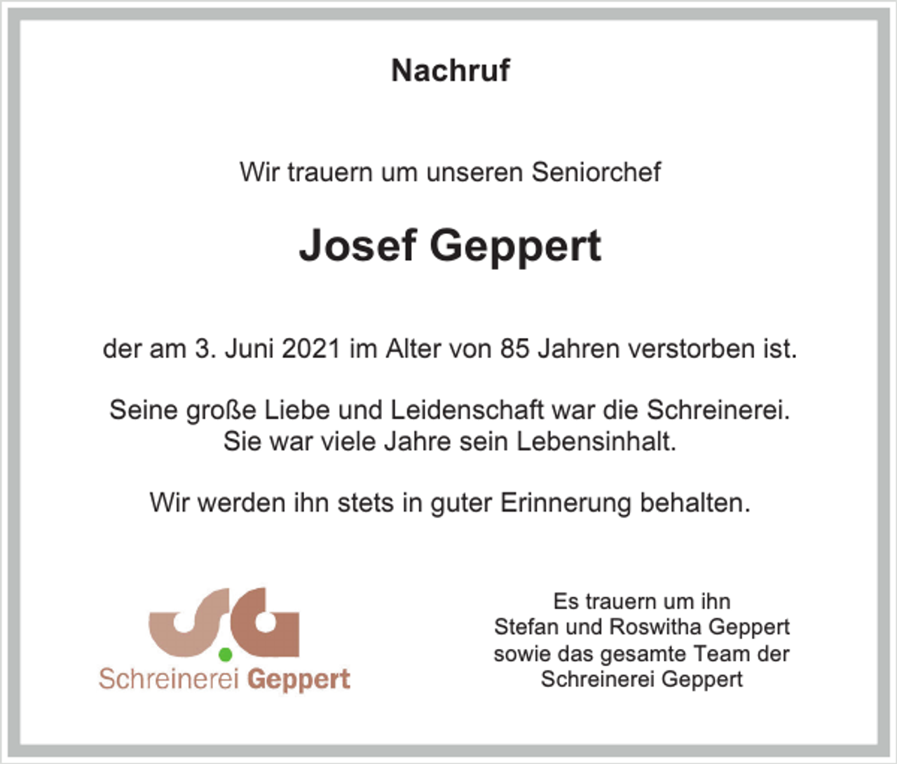 <p>Nachruf<br />Wir trauern um unseren Seniorchef</p><p>Josef Geppert<br />der am 3. Juni 2021 im Alter von 85 Jahren verstorben ist.<br />Seine große Liebe und Leidenschaft war die Schreinerei.<br />Sie war viele Jahre sein Lebensinhalt.<br />Wir werden ihn stets in guter Erinnerung behalten.</p><p>Es trauern um ihn<br />Stefan und Roswitha Geppert<br />sowie das gesamte Team der<br />Schreinerei Geppert</p>