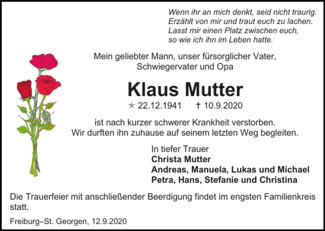 <p>Wenn ihr an mich denkt, seid nicht traurig.<br />Erzählt von mir und traut euch zu lachen.<br />Lasst mir einen Platz zwischen euch,<br />so wie ich ihn im Leben hatte.</p><p>Mein geliebter Mann, unser fürsorglicher Vater,<br />Schwiegervater und Opa</p><p>Klaus Mutter<br /> 22.12.1941</p><p> 10.9.2020</p><p>ist nach kurzer schwerer Krankheit verstorben.<br />Wir durften ihn zuhause auf seinem letzten Weg begleiten.<br />In tiefer Trauer<br />Christa Mutter<br />Andreas, Manuela, Lukas und Michael<br />Petra, Hans, Stefanie und Christina<br />Die Trauerfeier mit anschließender Beerdigung findet im engsten Familienkreis<br />statt.<br />Freiburg–St. Georgen, 12.9.2020</p>