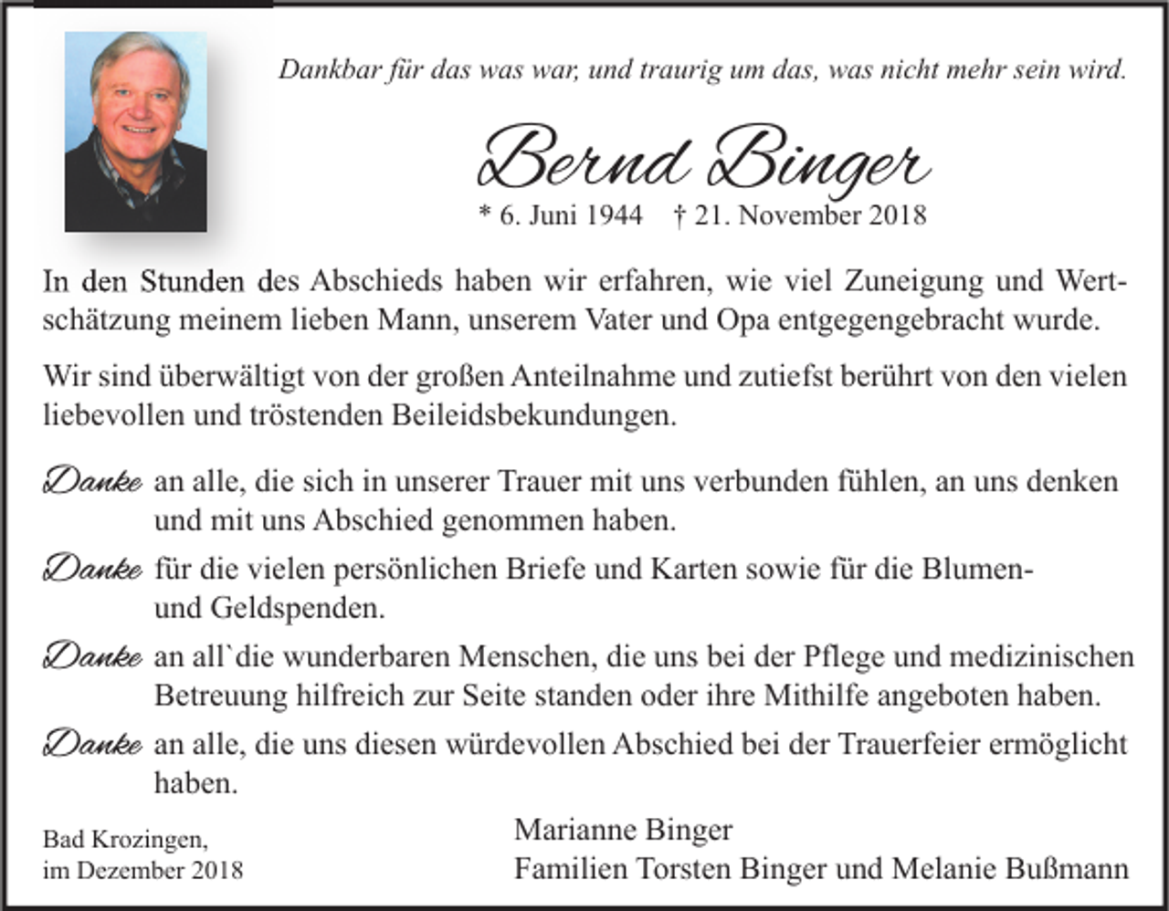 <p>Dankbar für das was war, und traurig um das, was nicht mehr sein wird.</p><p>Bernd Binger<br />* 6. Juni 1944 † 21. November 2018</p><p>In den Stunden des Abschieds haben wir erfahren, wie viel Zuneigung und Wert<br />Wertschätzung meinem lieben Mann, unserem Vater und Opa entgegengebracht wurde.<br />Wir sind überwältigt von der großen Anteilnahme und zutiefst berührt von den vielen<br />liebevollen und tröstenden Beileidsbekundungen.</p><p>Danke</p><p>an alle, die sich in unserer Trauer mit uns verbunden fühlen, an uns denken<br />und mit uns Abschied genommen haben.</p><p>Danke</p><p>für die vielen persönlichen Briefe und Karten sowie für die Blumenund Geldspenden.</p><p>Danke</p><p>an all`die wunderbaren Menschen, die uns bei der Pflege und medizinischen<br />Betreuung hilfreich zur Seite standen oder ihre Mithilfe angeboten haben.</p><p>Danke</p><p>an alle, die uns diesen würdevollen Abschied bei der Trauerfeier ermöglicht<br />haben.<br />Marianne Binger<br />Bad Krozingen,<br />im Dezember 2018<br />Familien Torsten Binger und Melanie Bußmann</p>