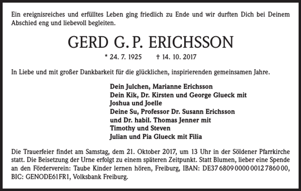 <p>Ein ereignisreiches und erfülltes Leben ging friedlich zu Ende und wir durften Dich bei Deinem<br />Abschied eng und liebevoll begleiten.</p><p>GERD G. P. ERICHSSON<br />* 24. 7. 1925 † 14. 10. 2017<br />In Liebe und mit großer Dankbarkeit für die glücklichen, inspirierenden gemeinsamen Jahre.<br />Dein Julchen, Marianne Erichsson<br />Dein Kik, Dr. Kirsten und George Glueck mit<br />Joshua und Joelle<br />Deine Su, Professor Dr. Susann Erichsson<br />und Dr. habil. Thomas Jenner mit<br />Timothy und Steven<br />Julian und Pia Glueck mit Filia<br />Die Trauerfeier findet am Samstag, dem 21. Oktober 2017, um 13 Uhr in der Söldener Pfarrkirche<br />statt. Die Beisetzung der Urne erfolgt zu einem späteren Zeitpunkt. Statt Blumen, lieber eine Spende<br />an den Förderverein: Taube Kinder lernen hören, Freiburg, IBAN: DE37 6809 0012 7860,<br />BIC: GENODE61FR1, Volksbank Freiburg.</p>