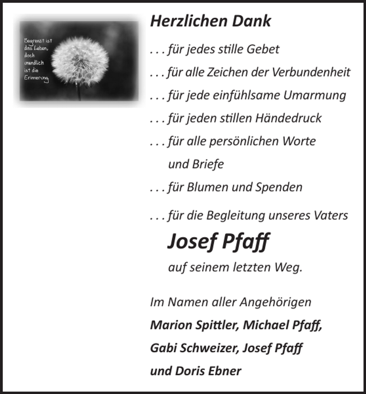 <p>Herzlichen Dank</p><p>Herzlichen Dank</p><p>. . . für jedes stille Gebet</p><p>…für jedes sƟlle Gebet</p><p>…für alle Zeichen der Verbundenheit</p><p>. . . für alle Zeichen der Verbundenheit</p><p>…für jede einfühlsame Umarmung</p><p>. . . für jede einfühlsame Umarmung</p><p>…für jeden sƟllen Händedruck</p><p>…für alle persönlichen Worte und Briefe</p><p>. . . für jeden stillen Händedruck</p><p>…für Blumen und Spenden</p><p>. . . für alle persönlichen Worte</p><p>…für die Begleitung unseres Vaters Josef Pfaﬀ</p><p>und Briefe</p><p>auf seinem letzten Weg.</p><p>Im Namen aller Angehörigen</p><p>. . . für Blumen und Spenden</p><p>Marion Spi�ler, Michael Pfaﬀ, Gabi Schweizer, Josef Pfaﬀ<br />und Doris Ebner</p><p>. . . für die Begleitung unseres Vaters</p><p>Josef Pfaff<br />auf seinem letzten Weg.<br />Im Namen aller Angehörigen<br />Marion Spittler, Michael Pfaff,<br />Gabi Schweizer, Josef Pfaff<br />und Doris Ebner</p>