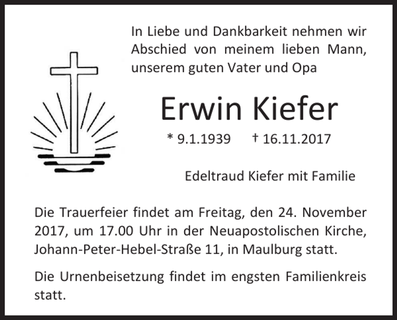 <p>In Liebe und Dankbarkeit nehmen wir<br />Abschied von meinem lieben Mann,<br />unserem guten Vater und Opa</p><p>Erwin Kiefer<br />* 9.1.1939</p><p>† 16.11.2017</p><p>Edeltraud Kiefer mit Familie<br />Die Trauerfeier findet am Freitag, den 24. November<br />2017, um 17.00 Uhr in der Neuapostolischen Kirche,<br />Johann-Peter-Hebel-Straße 11, in Maulburg statt.<br />Die Urnenbeisetzung findet im engsten Familienkreis<br />statt.</p>