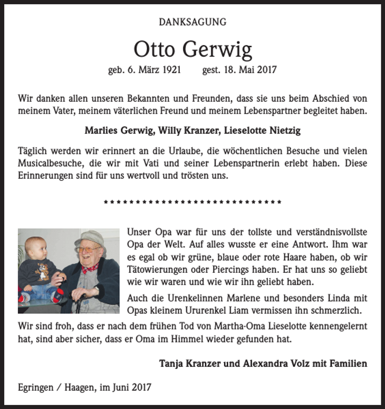 <p>DANKSAGUNG</p><p>Otto Gerwig<br />geb. 6. März 1921 gest. 18. Mai 2017<br />Wir danken allen unseren Bekannten und Freunden, dass sie uns beim Abschied von<br />meinem Vater, meinem väterlichen Freund und meinem Lebenspartner begleitet haben.<br />Marlies Gerwig, Willy Kranzer, Lieselotte Nietzig<br />Täglich werden wir erinnert an die Urlaube, die wöchentlichen Besuche und vielen<br />Musicalbesuche, die wir mit Vati und seiner Lebenspartnerin erlebt haben. Diese<br />­Erinnerungen sind für uns wertvoll und trösten uns.<br />****************************<br />Unser Opa war für uns der tollste und verständnisvollste<br />Opa der Welt. Auf alles wusste er eine Antwort. Ihm war<br />es egal ob wir grüne, blaue oder rote Haare haben, ob wir<br />Tätowierungen oder Piercings haben. Er hat uns so geliebt<br />wie wir waren und wie wir ihn geliebt haben.<br />Auch die Urenkelinnen Marlene und besonders Linda mit<br />Opas kleinem Ururenkel Liam vermissen ihn schmerzlich.<br />Wir sind froh, dass er nach dem frühen Tod von Martha-Oma Lieselotte kennengelernt<br />hat, sind aber sicher, dass er Oma im Himmel wieder gefunden hat.<br />Tanja Kranzer und Alexandra Volz mit Familien<br />Egringen / Haagen, im Juni 2017</p>