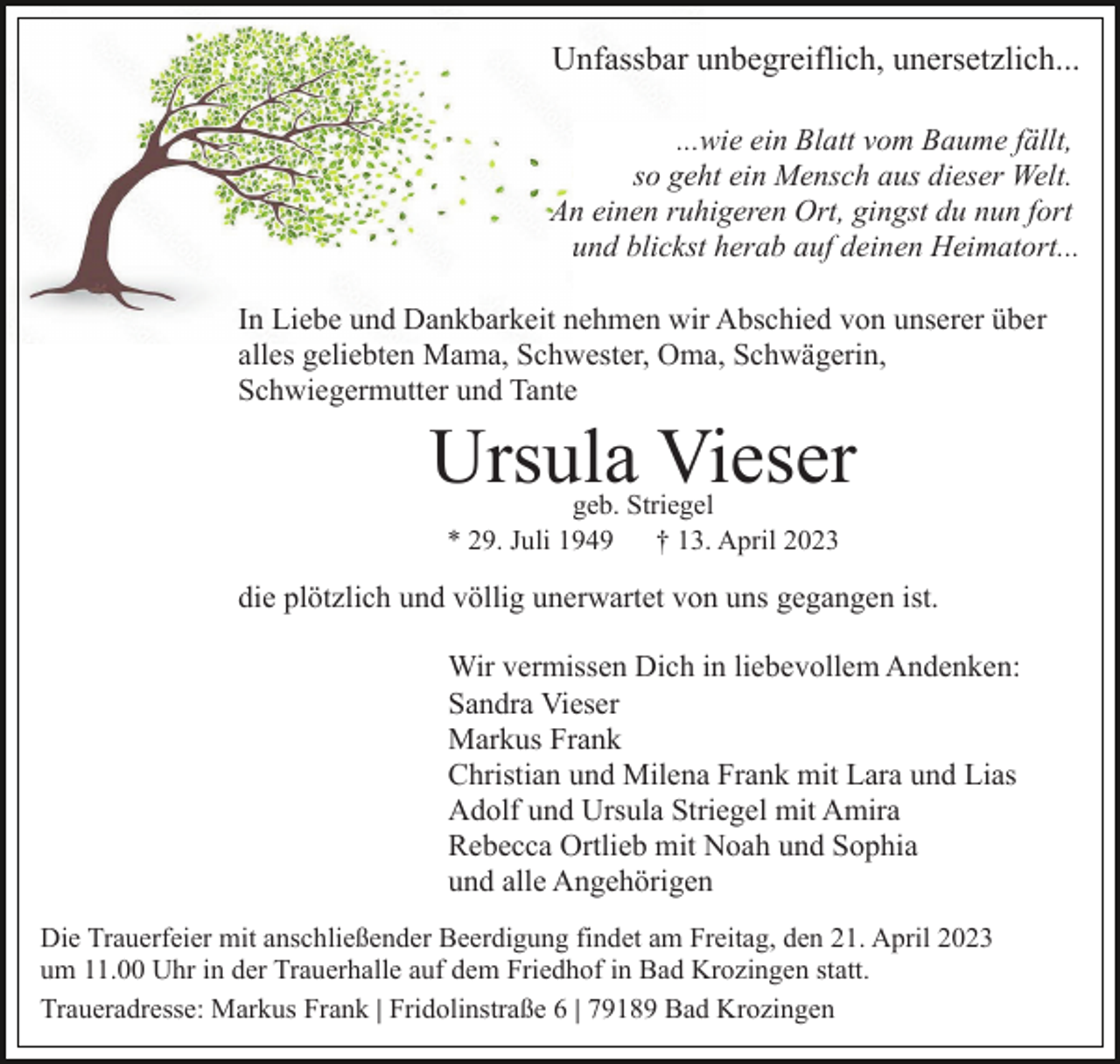 <p>Unfassbar unbegreiflich, unersetzlich...<br />...wie ein Blatt vom Baume fällt,<br />so geht ein Mensch aus dieser Welt.<br />An einen ruhigeren Ort, gingst du nun fort<br />und blickst herab auf deinen Heimatort...<br />In Liebe und Dankbarkeit nehmen wir Abschied von unserer über<br />alles geliebten Mama, Schwester, Oma, Schwägerin,<br />Schwiegermutter und Tante</p><p>Ursula Vieser<br />geb. Striegel<br />* 29. Juli 1949<br />† 13. April 2023</p><p>die plötzlich und völlig unerwartet von uns gegangen ist.<br />Wir vermissen Dich in liebevollem Andenken:<br />Sandra Vieser<br />Markus Frank<br />Christian und Milena Frank mit Lara und Lias<br />Adolf und Ursula Striegel mit Amira<br />Rebecca Ortlieb mit Noah und Sophia<br />und alle Angehörigen<br />Die Trauerfeier mit anschließender Beerdigung findet am Freitag, den 21. April 2023<br />um 11.00 Uhr in der Trauerhalle auf dem Friedhof in Bad Krozingen statt.<br />Traueradresse: Markus Frank | Fridolinstraße 6 | 79189 Bad Krozingen</p>