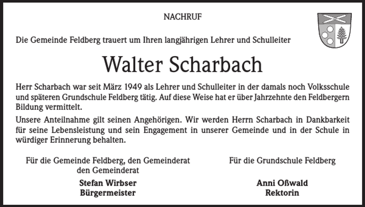 <p>NACHRUF<br />Die Gemeinde Feldberg trauert um Ihren langjährigen Lehrer und Schulleiter</p><p>Walter Scharbach<br />Herr Scharbach war seit März 1949 als Lehrer und Schulleiter in der damals noch Volksschule<br />und späteren Grundschule Feldberg tätig. Auf diese Weise hat er über Jahrzehnte den Feldbergern<br />Bildung vermittelt.<br />Unsere Anteilnahme gilt seinen Angehörigen. Wir werden Herrn Scharbach in Dankbarkeit<br />für seine Lebensleistung und sein Engagement in unserer Gemeinde und in der Schule in<br />würdiger Erinnerung behalten.<br />Für die Gemeinde Feldberg, den Gemeinderat</p><p>den Gemeinderat</p><p>Stefan Wirbser</p><p>Bürgermeister</p><p>Für die Grundschule Feldberg<br />Anni Oßwald<br />Rektorin</p>