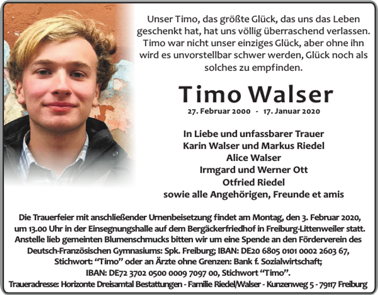 <p>Unser Timo, das größte Glück, das uns das Leben<br />geschenkt hat, hat uns völlig überraschend verlassen.<br />Timo war nicht unser einziges Glück, aber ohne ihn<br />wird es unvorstellbar schwer werden, Glück noch als<br />solches zu empfinden.</p><p>T imo Walser<br />27. Februar 2000 - 17. Januar 2020</p><p>In Liebe und unfassbarer Trauer<br />Karin Walser und Markus Riedel<br />Alice Walser<br />Irmgard und Werner Ott<br />Otfried Riedel<br />sowie alle Angehörigen, Freunde et amis<br />Die Trauerfeier mit anschließender Urnenbeisetzung findet am Montag, den 3. Februar 2020,<br />um 13.00 Uhr in der Einsegnungshalle auf dem Bergäckerfriedhof in Freiburg-Littenweiler statt.<br />Anstelle lieb gemeinten Blumenschmucks bitten wir um eine Spende an den Förderverein des<br />Deutsch-Französischen Gymnasiums: Spk. Freiburg; IBAN: DE20 6805 0101 000603 67,<br />Stichwort: “Timo” oder an Ärzte ohne Grenzen: Bank f. Sozialwirtschaft;<br />IBAN: DE72 3702 0509 7097 00, Stichwort “Timo”.<br />Traueradresse: Horizonte Dreisamtal Bestattungen - Familie Riedel/Walser - Kunzenweg 5 - 79117 Freiburg</p>