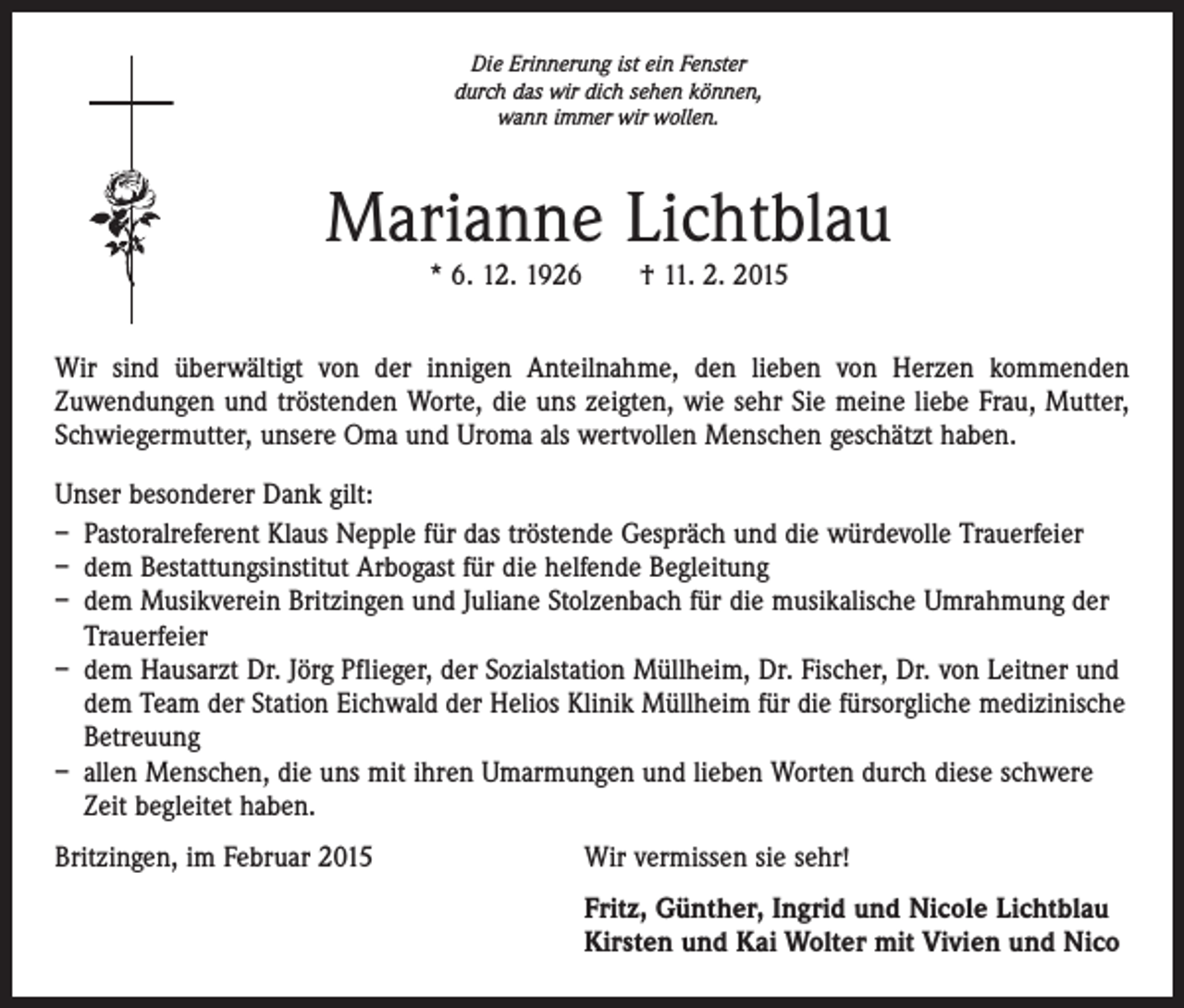 <p>Die Erinnerung ist ein Fenster<br />durch das wir dich sehen können,<br />wann immer wir wollen.</p><p>Marianne Lichtblau<br />* 6. 12. 1926 † 11. 2. 2015</p><p>Wir sind überwältigt von der innigen Anteilnahme, den lieben von Herzen kommenden<br />­Zuwendungen und tröstenden Worte, die uns zeigten, wie sehr Sie meine liebe Frau, Mutter,<br />Schwiegermutter, unsere Oma und Uroma als wertvollen Menschen geschätzt haben.<br />Unser besonderer Dank gilt:<br />– Pastoralreferent Klaus Nepple für das tröstende Gespräch und die würdevolle Trauerfeier<br />– dem Bestattungsinstitut Arbogast für die helfende Begleitung<br />– dem Musikverein Britzingen und Juliane Stolzenbach für die musikalische Umrahmung der<br />Trauerfeier<br />– dem Hausarzt Dr. Jörg Pflieger, der Sozialstation Müllheim, Dr. Fischer, Dr. von Leitner und<br />dem Team der Station Eichwald der Helios Klinik Müllheim für die fürsorgliche medizinische<br />Betreuung<br />– allen Menschen, die uns mit ihren Umarmungen und lieben Worten durch diese schwere<br />Zeit begleitet haben.<br />Britzingen, im Februar 2015</p><p>Wir vermissen sie sehr!</p><p>Fritz, Günther, Ingrid und Nicole Lichtblau<br />Kirsten und Kai Wolter mit Vivien und Nico</p>