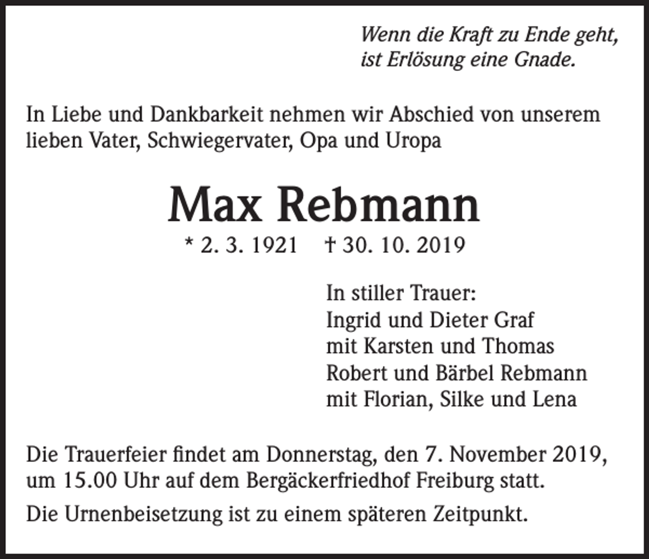 <p>Wenn die Kraft zu Ende geht,<br />ist Erlösung eine Gnade.</p><p>In Liebe und Dankbarkeit nehmen wir Abschied von unserem<br />lieben Vater, Schwiegervater, Opa und Uropa</p><p>Max Rebmann<br />* 2. 3. 1921</p><p>† 30. 10. 2019</p><p>In stiller Trauer:<br />Ingrid und Dieter Graf<br />mit Karsten und Thomas<br />Robert und Bärbel Rebmann<br />mit Florian, Silke und Lena<br />Die Trauerfeier findet am Donnerstag, den 7. November 2019,<br />um 15.00 Uhr auf dem Bergäckerfriedhof Freiburg statt.<br />Die Urnenbeisetzung ist zu einem späteren Zeitpunkt.</p>