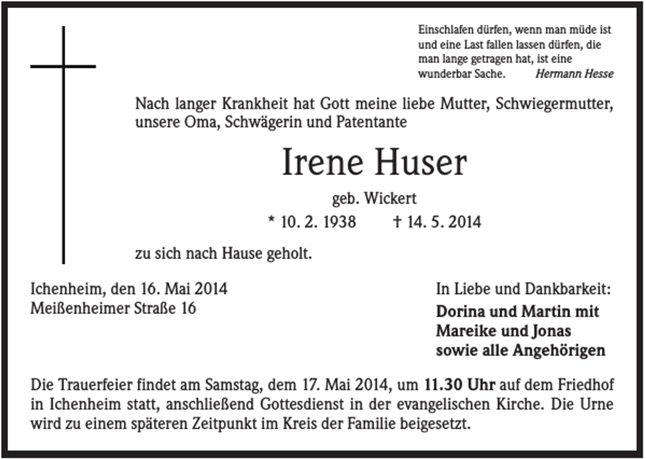 <p>Einschlafen dürfen, wenn man müde ist<br />und eine Last fallen lassen dürfen, die<br />man lange getragen hat, ist eine<br />wunderbar Sache.<br />Hermann Hesse</p><p>Nach langer Krankheit hat Gott meine liebe Mutter, Schwiegermutter,<br />unsere Oma, Schwägerin und Patentante</p><p>Irene Huser<br />geb. Wickert<br />* 10. 2. 1938<br />† 14. 5. 2014<br />zu sich nach Hause geholt.<br />Ichenheim, den 16. Mai 2014<br />Meißenheimer Straße 16</p><p>In Liebe und Dankbarkeit:<br />Dorina und Martin mit<br />Mareike und Jonas<br />sowie alle Angehörigen</p><p>Die Trauerfeier findet am Samstag, dem 17. Mai 2014, um 11.30 Uhr auf dem Friedhof<br />in Ichenheim statt, anschließend Gottesdienst in der evangelischen Kirche. Die Urne<br />wird zu einem späteren Zeitpunkt im Kreis der Familie beigesetzt.</p>