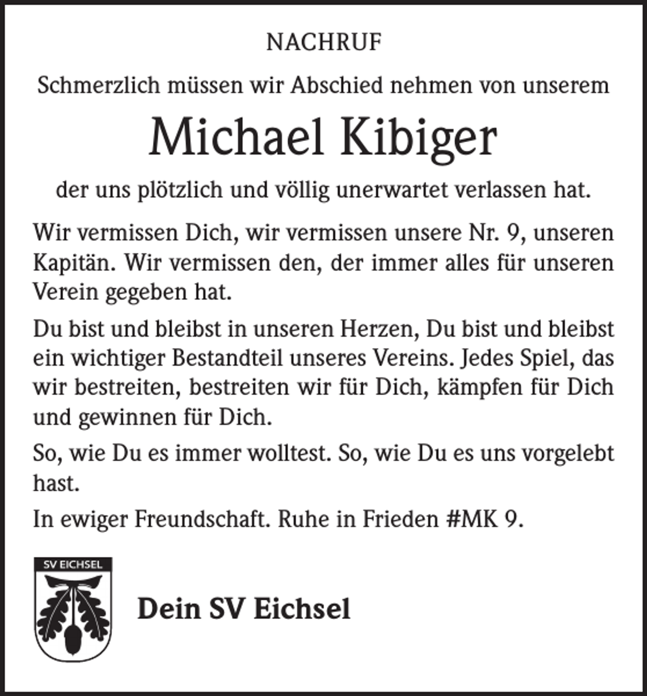 <p>NACHRUF<br />Schmerzlich müssen wir Abschied nehmen von unserem</p><p>Michael Kibiger<br />der uns plötzlich und völlig unerwartet verlassen hat.<br />Wir vermissen Dich, wir vermissen unsere Nr. 9, unseren<br />Kapitän. Wir vermissen den, der immer alles für unseren<br />Verein gegeben hat.<br />Du bist und bleibst in unseren Herzen, Du bist und bleibst<br />ein wichtiger Bestandteil unseres Vereins. Jedes Spiel, das<br />wir bestreiten, bestreiten wir für Dich, kämpfen für Dich<br />und gewinnen für Dich.<br />So, wie Du es immer wolltest. So, wie Du es uns vorgelebt<br />hast.<br />In ewiger Freundschaft. Ruhe in Frieden #MK 9.</p><p>Dein SV Eichsel</p>
