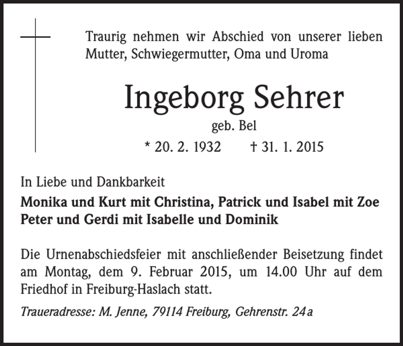 <p>Traurig nehmen wir Abschied von unserer lieben<br />Mutter, Schwiegermutter, Oma und Uroma</p><p>Ingeborg Sehrer<br />geb. Bel<br />* 20. 2. 1932 † 31. 1. 2015</p><p>In Liebe und Dankbarkeit<br />Monika und Kurt mit Christina, Patrick und Isabel mit Zoe<br />Peter und Gerdi mit Isabelle und Dominik<br />Die Urnenabschiedsfeier mit anschließender Beisetzung findet<br />am Montag, dem 9. Februar 2015, um 14.00 Uhr auf dem<br />­Friedhof in Freiburg-Haslach statt.<br />Traueradresse: M. Jenne, 79114 Freiburg, Gehrenstr. 24 a</p>