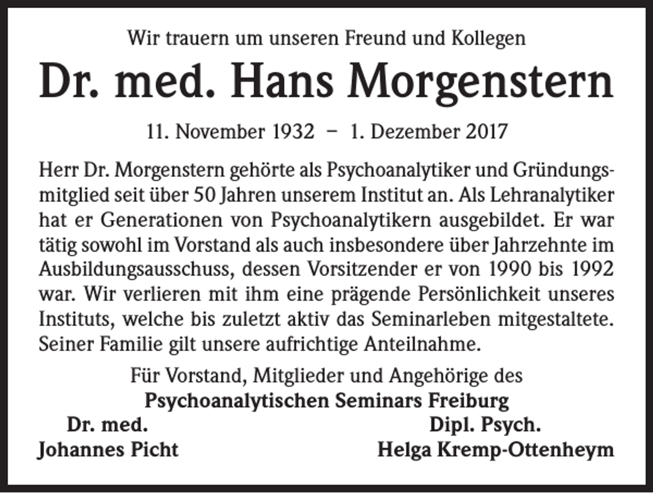 <p>Wir trauern um unseren Freund und Kollegen</p><p>Dr. med. Hans Morgenstern<br />11. November 1932 – 1. Dezember 2017<br />Herr Dr. Morgenstern gehörte als Psychoanalytiker und Gründungsmitglied seit über 50 Jahren unserem Institut an. Als Lehranalytiker<br />hat er Generationen von Psychoanalytikern ausgebildet. Er war<br />tätig sowohl im Vorstand als auch insbesondere über Jahrzehnte im<br />Ausbildungsausschuss, dessen Vorsitzender er von 1990 bis 1992<br />war. Wir verlieren mit ihm eine prägende Persönlichkeit unseres<br />Instituts, welche bis zuletzt aktiv das Seminarleben mitgestaltete.<br />Seiner Familie gilt unsere aufrichtige Anteilnahme.<br />Für Vorstand, Mitglieder und Angehörige des<br />Psychoanalytischen Seminars Freiburg<br />Dr. med.<br />Dipl. Psych.<br />Johannes Picht<br />Helga Kremp-Ottenheym</p>