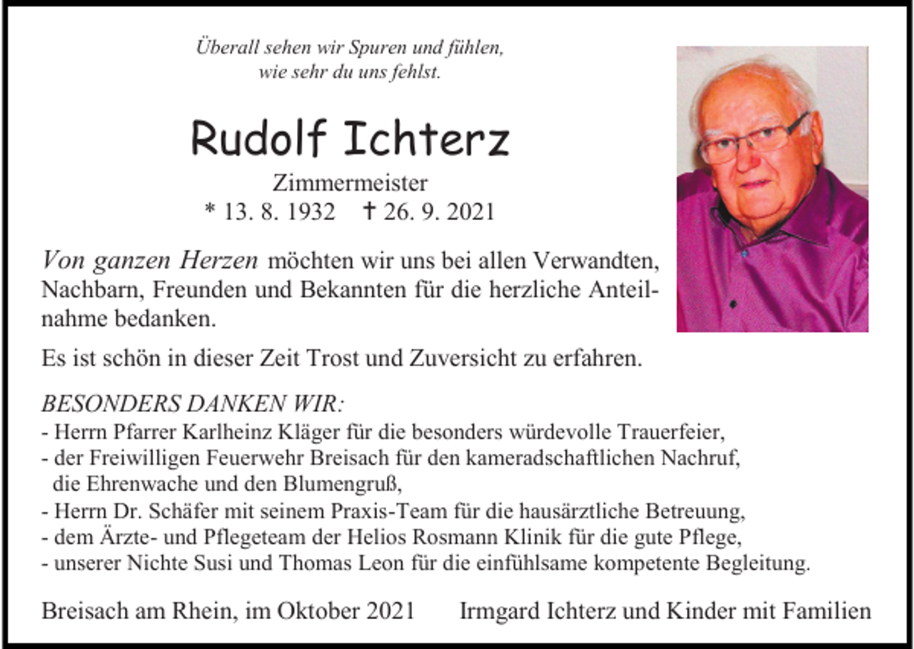 <p>Überall sehen wir Spuren und fühlen,<br />wie sehr du uns fehlst.</p><p>Rudolf Ichterz<br />Zimmermeister<br />* 13. 8. 1932  26. 9. 2021</p><p>Von ganzen Herzen möchten wir uns bei allen Verwandten,<br />Nachbarn, Freunden und Bekannten für die herzliche Anteilnahme bedanken.<br />Es ist schön in dieser Zeit Trost und Zuversicht zu erfahren.<br />BESONDERS DANKEN WIR:<br />- Herrn Pfarrer Karlheinz Kläger für die besonders würdevolle Trauerfeier,<br />- der Freiwilligen Feuerwehr Breisach für den kameradschaftlichen Nachruf,<br />die Ehrenwache und den Blumengruß,<br />- Herrn Dr. Schäfer mit seinem Praxis-Team für die hausärztliche Betreuung,<br />- dem Ärzte- und Pflegeteam der Helios Rosmann Klinik für die gute Pflege,<br />- unserer Nichte Susi und Thomas Leon für die einfühlsame kompetente Begleitung.</p><p>Breisach am Rhein, im Oktober 2021</p><p>Irmgard Ichterz und Kinder mit Familien</p>