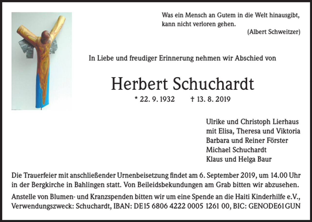 <p>Was ein Mensch an Gutem in die Welt hinausgibt,<br />kann nicht verloren gehen.</p><p>(Albert Schweitzer)</p><p>In Liebe und freudiger Erinnerung nehmen wir Abschied von</p><p>Herbert Schuchardt<br />* 22. 9. 1932</p><p>† 13. 8. 2019</p><p>Ulrike und Christoph Lierhaus<br />mit Elisa, Theresa und Viktoria<br />Barbara und Reiner Förster<br />Michael Schuchardt<br />Klaus und Helga Baur<br />Die Trauerfeier mit anschließender Urnenbeisetzung findet am 6. September 2019, um 14.00 Uhr<br />in der Bergkirche in Bahlingen statt. Von Beileidsbekundungen am Grab bitten wir abzusehen.<br />Anstelle von Blumen- und Kranzspenden bitten wir um eine Spende an die Haiti Kinderhilfe e.V.,<br />Verwendungszweck: Schuchardt, IBAN: DE15 6806 4222 0005 1261 00, BIC: GENODE61GUN</p>