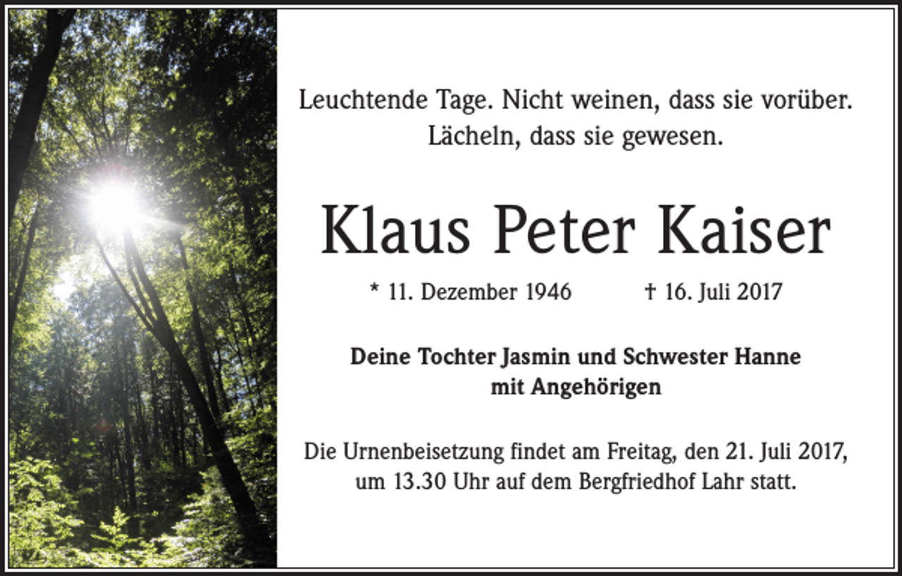 <p>Leuchtende Tage. Nicht weinen, dass sie vorüber.<br />Lächeln, dass sie gewesen.</p><p>Klaus Peter Kaiser<br />* 11. Dezember 1946 † 16. Juli 2017<br />Deine Tochter Jasmin und Schwester Hanne<br />mit Angehörigen<br />Die Urnenbeisetzung findet am Freitag, den 21. Juli 2017,<br />um 13.30 Uhr auf dem Bergfriedhof Lahr statt.</p>