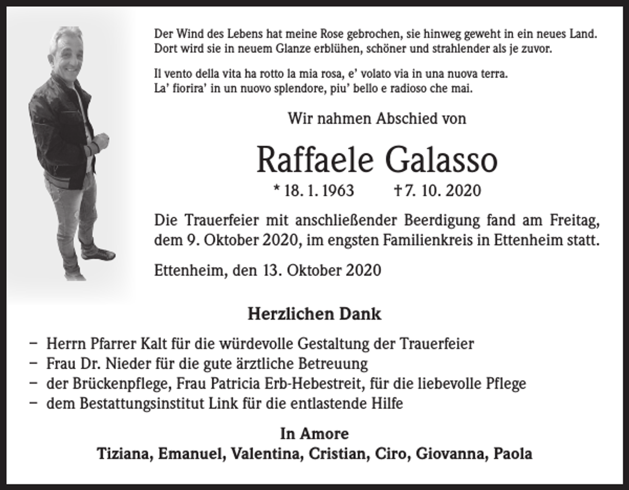 <p>Der Wind des Lebens hat meine Rose gebrochen, sie hinweg geweht in ein neues Land.<br />Dort wird sie in neuem Glanze erblühen, schöner und strahlender als je zuvor.<br />Il vento della vita ha rotto la mia rosa, e’ volato via in una nuova terra.<br />La’ fiorira’ in un nuovo splendore, piu’ bello e radioso che mai.</p><p>Wir nahmen Abschied von</p><p>Raffaele Galasso<br />* 18. 1. 1963 † 7. 10. 2020</p><p>Die Trauerfeier mit anschließender Beerdigung fand am Freitag,<br />dem 9. Oktober 2020, im engsten Familienkreis in Ettenheim statt.<br />Ettenheim, den 13. Oktober 2020</p><p>Herzlichen Dank<br />– Herrn Pfarrer Kalt für die würdevolle Gestaltung der Trauerfeier<br />– Frau Dr. Nieder für die gute ärztliche Betreuung<br />– der Brückenpflege, Frau Patricia Erb-Hebestreit, für die liebevolle Pflege<br />– dem Bestattungsinstitut Link für die entlastende Hilfe<br />In Amore<br />Tiziana, Emanuel, Valentina, Cristian, Ciro, Giovanna, Paola</p>